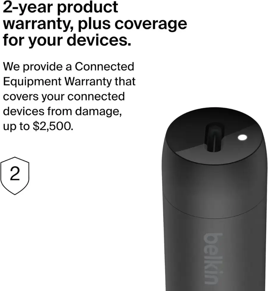 2-year product warranty, plus coverage for your devices. We provide a Connected Equipment Warranty that covers your connected devices from damage, up to $2,500. Belkin.