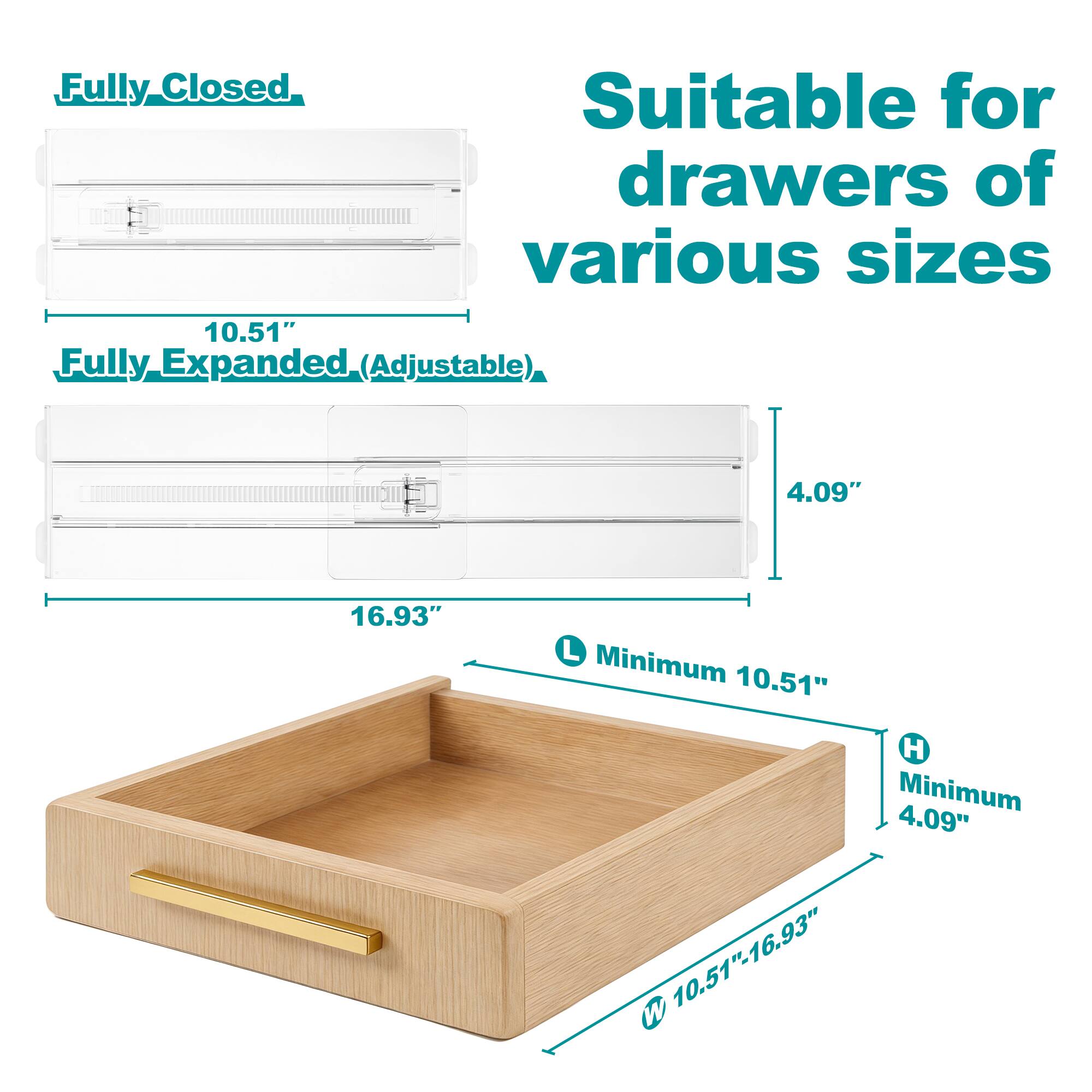 Fully Closed  
Suitable for drawers of various sizes  

Fully Expanded (Adjustable)  

10.51"  
4.09"  
16.93"  

Minimum 10.51"  
Minimum 4.09"  

10.51" - 16.93" W