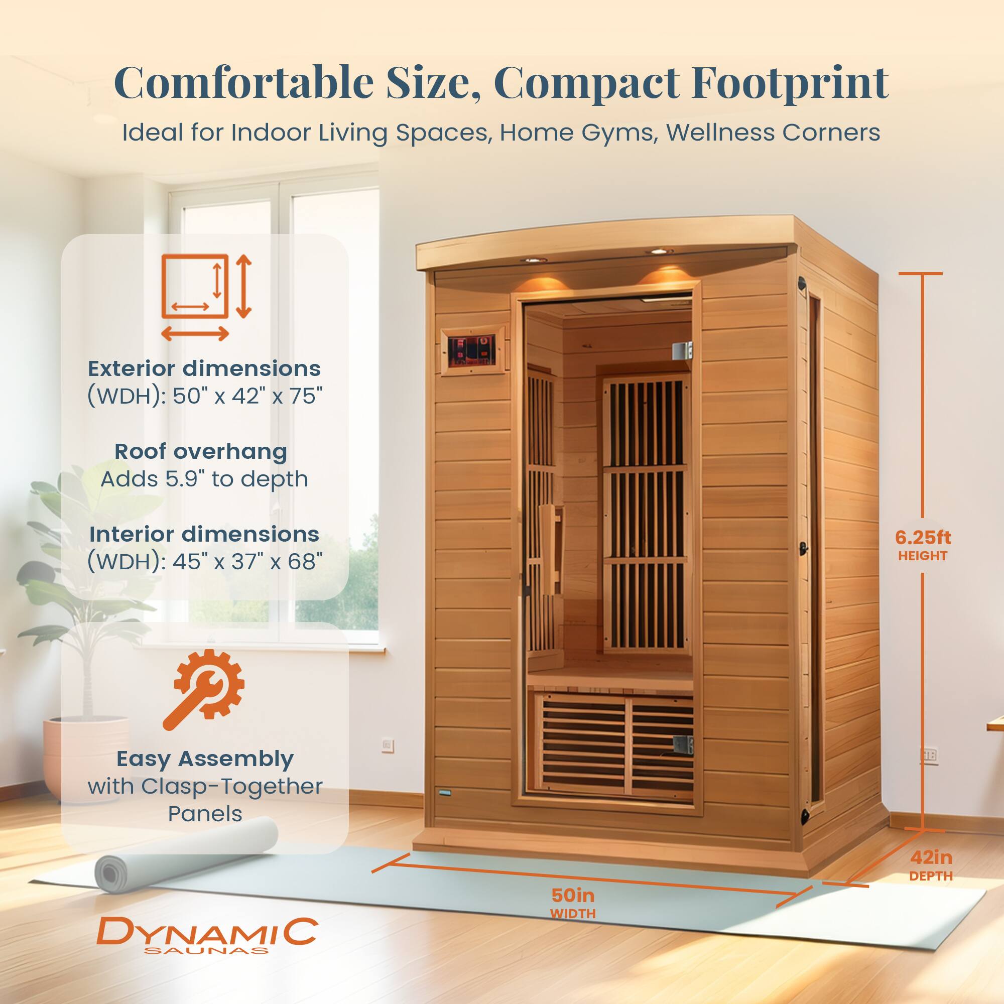 Comfortable Size, Compact Footprint  
Ideal for Indoor Living Spaces, Home Gyms, Wellness Corners  

Exterior dimensions (WDH): 50" x 42" x 75"  
Roof overhang Adds 5.9" to depth  

Interior dimensions (WDH): 45" x 37" x 68"  

Easy Assembly with Clasp-Together Panels  

15 DYNAMIC SAUNAS  
50in WIDTH  
42in DEPTH