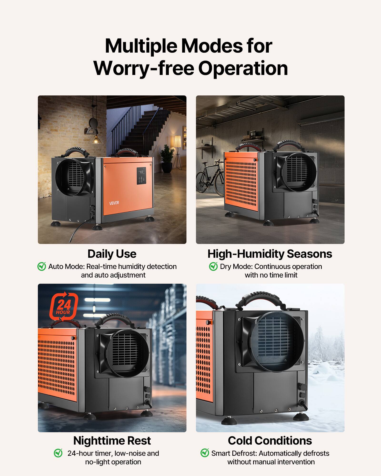 Multiple Modes for Worry-free Operation

VEVOR

Daily Use
- Auto Mode: Real-time humidity detection and auto adjustment

High-Humidity Seasons
- Dry Mode: Continuous operation with no time limit

Nighttime Rest
- 24-hour timer, low-noise and no-light operation

Cold Conditions
- Smart Defrost: Automatically defrosts without manual intervention