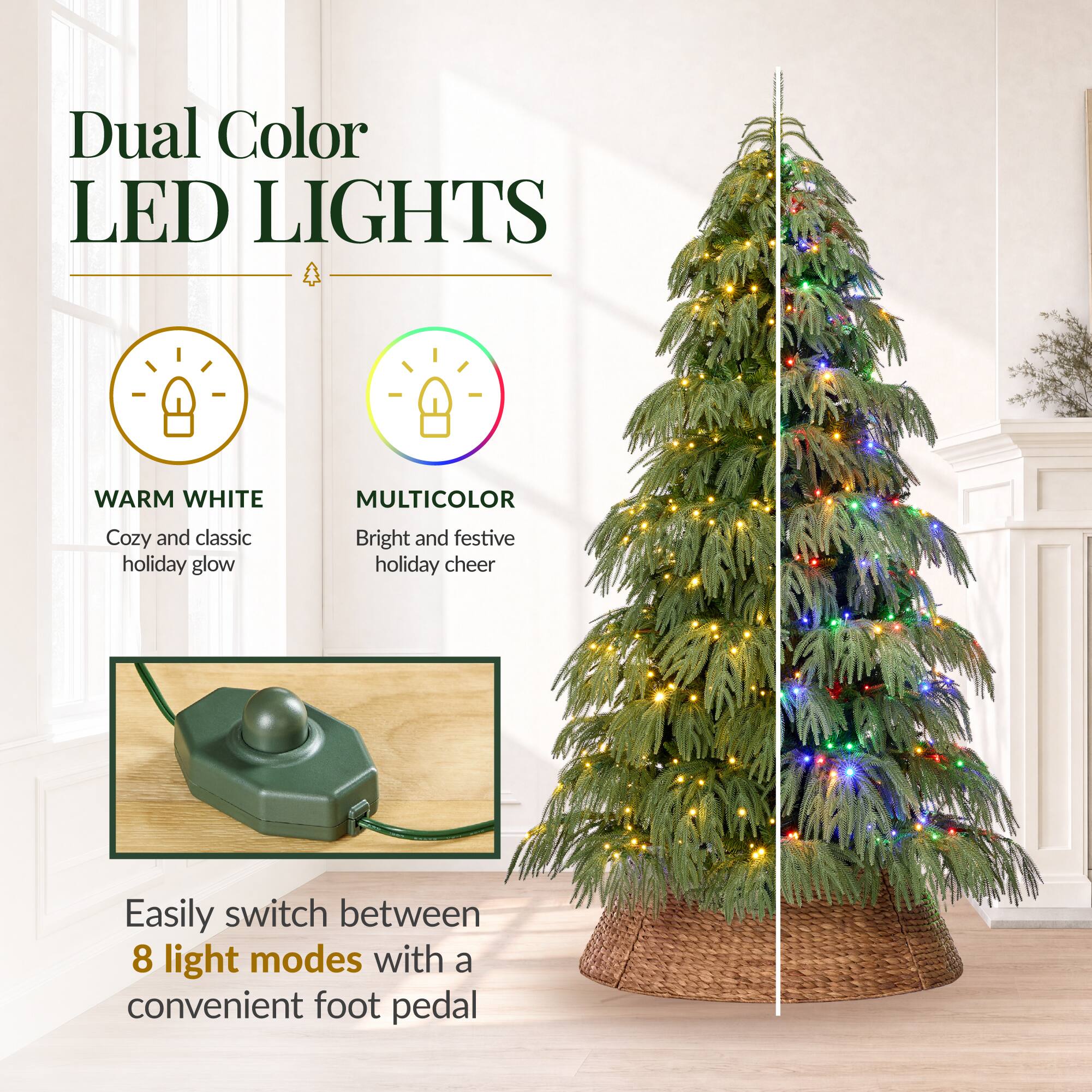 Dual Color LED LIGHTS

WARM WHITE
Cozy and classic holiday glow

MULTICOLOR
Bright and festive holiday cheer

Easily switch between 8 light modes with a convenient foot pedal