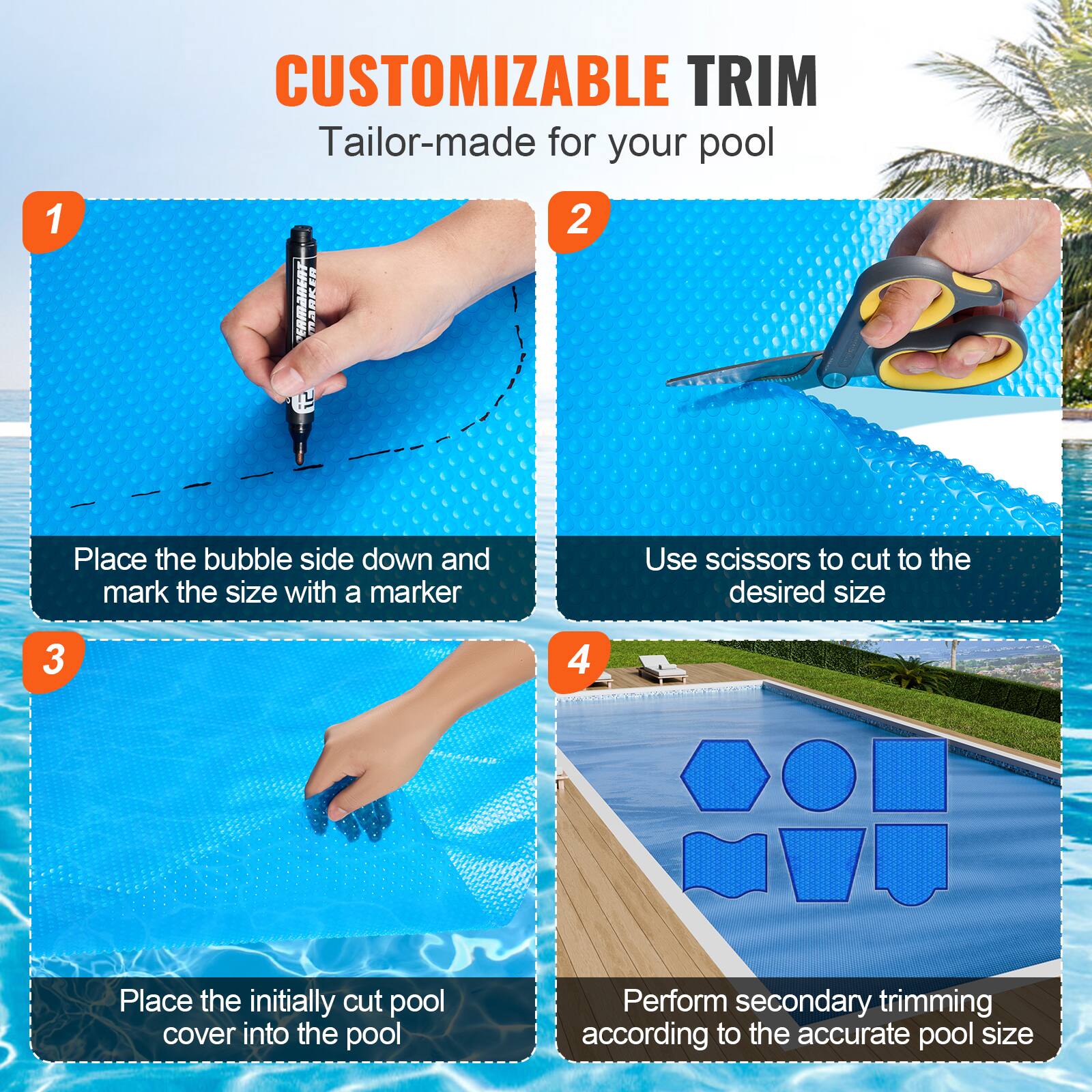 CUSTOMIZABLE TRIM  
Tailor-made for your pool  

1. Place the bubble side down and mark the size with a marker  
2. Use scissors to cut to the desired size  
3. Place the initially cut pool cover into the pool  
4. Perform secondary trimming according to the accurate pool size