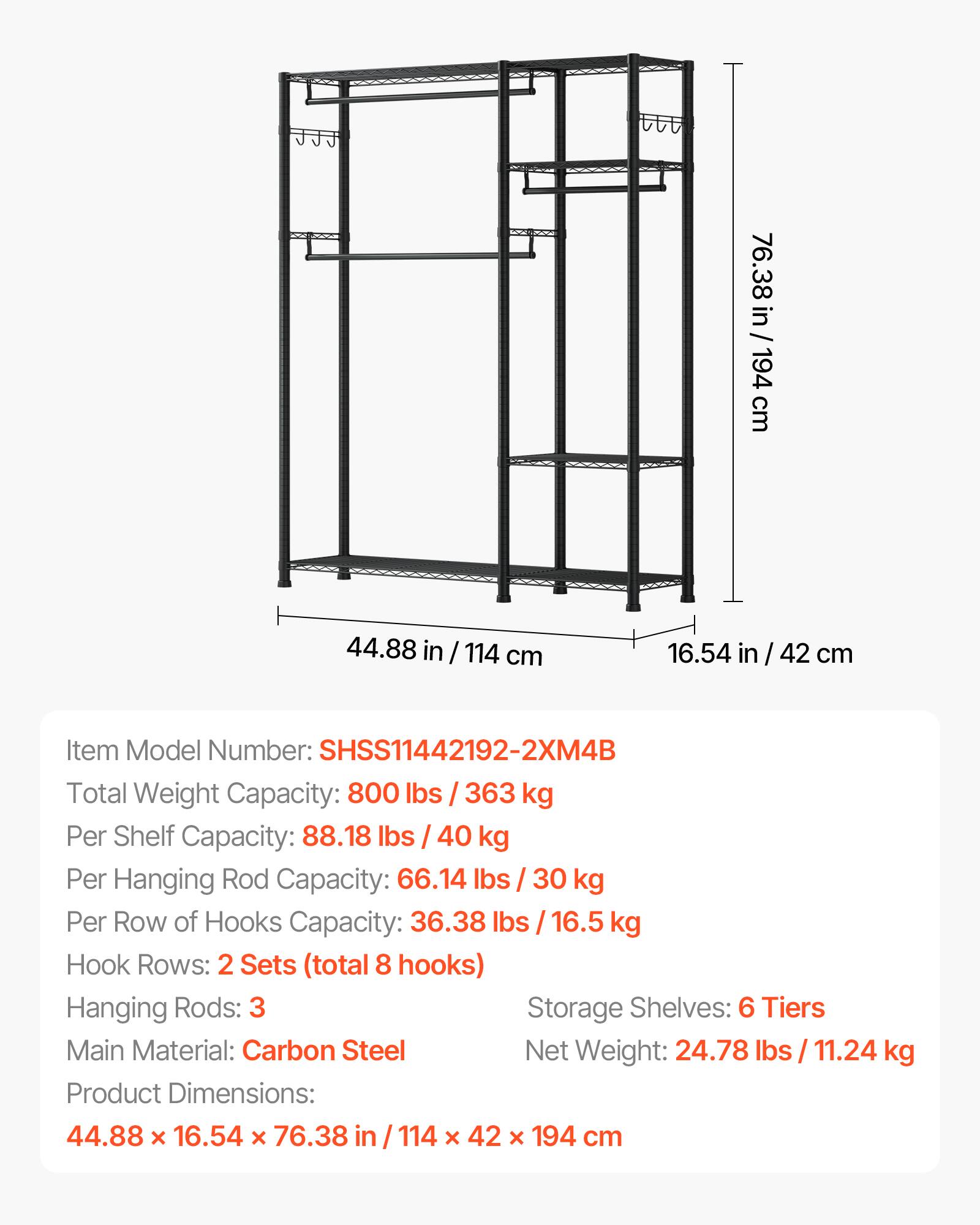 76.38 in/194 cm  
44.88 in / 114 cm  
16.54 in / 42 cm  

Item Model Number: SHSS11442192-2XM4B  

Total Weight Capacity: 800 lbs / 363 kg  
Per Shelf Capacity: 88.18 lbs / 40 kg  
Per Hanging Rod Capacity: 66.14 lbs / 30 kg  
Per Row of Hooks Capacity: 36.38 lbs / 16.5 kg  

Hook Rows: 2 Sets (total 8 hooks)  
Hanging Rods: 3  
Storage Shelves: 6 Tiers  

Main Material: Carbon Steel  
Net Weight: 24.78 lbs / 11.24 kg  

Product Dimensions: 44.88 x 16.54 x 76.38 in / 114 x 42 x 194 cm