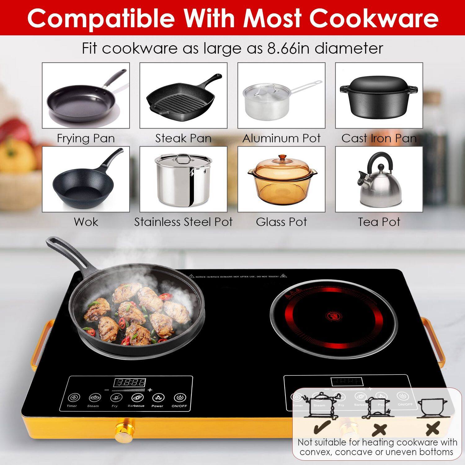 Compatible With Most Cookware

Fit cookware as large as 8.66in diameter

- Frying Pan
- Steak Pan
- Aluminum Pot
- Cast Iron Pan
- Wok
- Stainless Steel Pot
- Glass Pot
- Tea Pot

Not suitable for heating cookware with convex, concave or uneven bottoms
