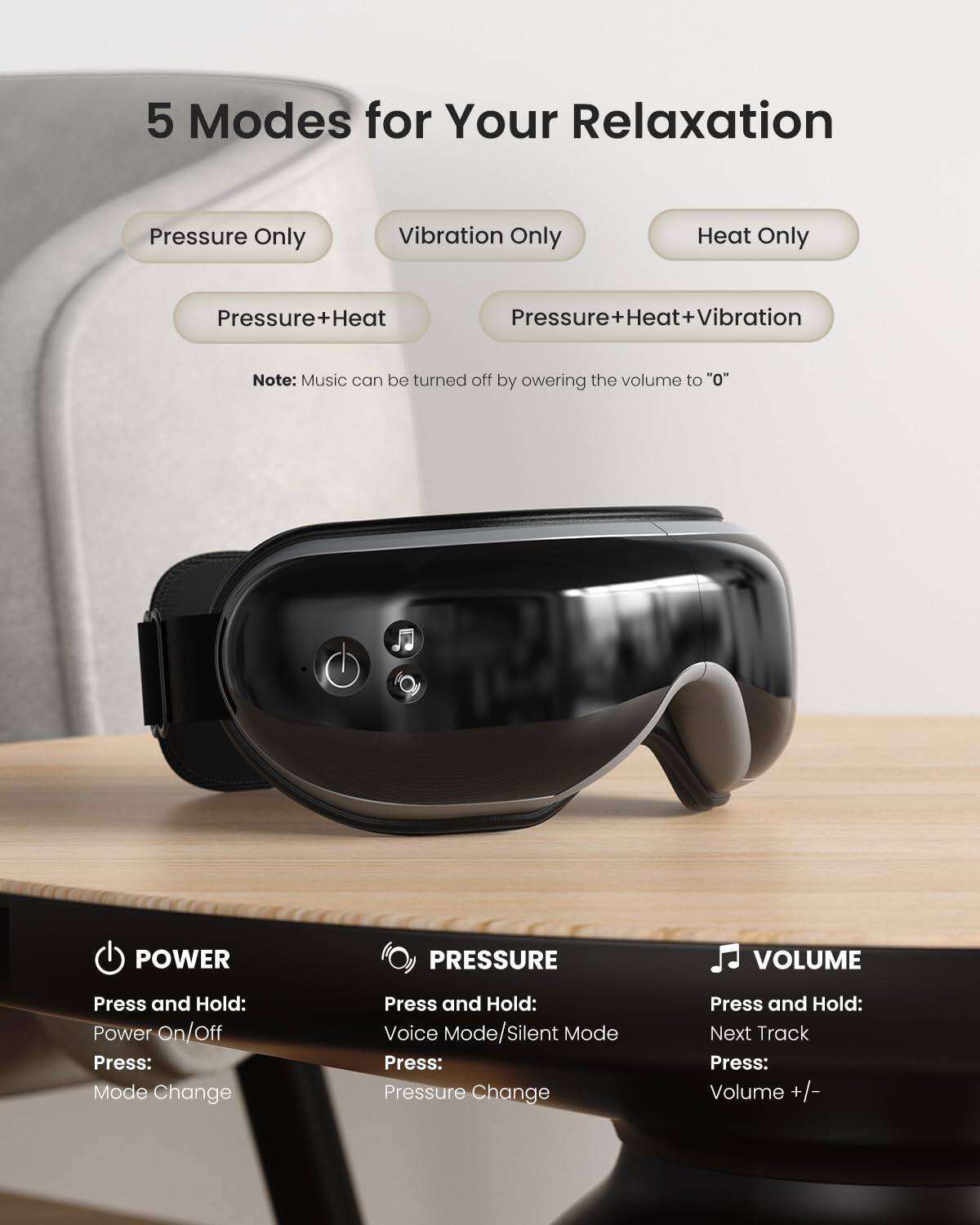 5 Modes for Your Relaxation

- Pressure Only
- Vibration Only
- Heat Only
- Pressure+Heat
- Pressure+Heat+Vibration

Note: Music can be turned off by lowering the volume to "0"

POWER
- Press and Hold: Power On/Off
- Press: Mode Change

PRESSURE
- Press and Hold: Voice Mode/Silent Mode
- Press: Pressure Change

VOLUME
- Press and Hold: Next Track
- Press: Volume +/-