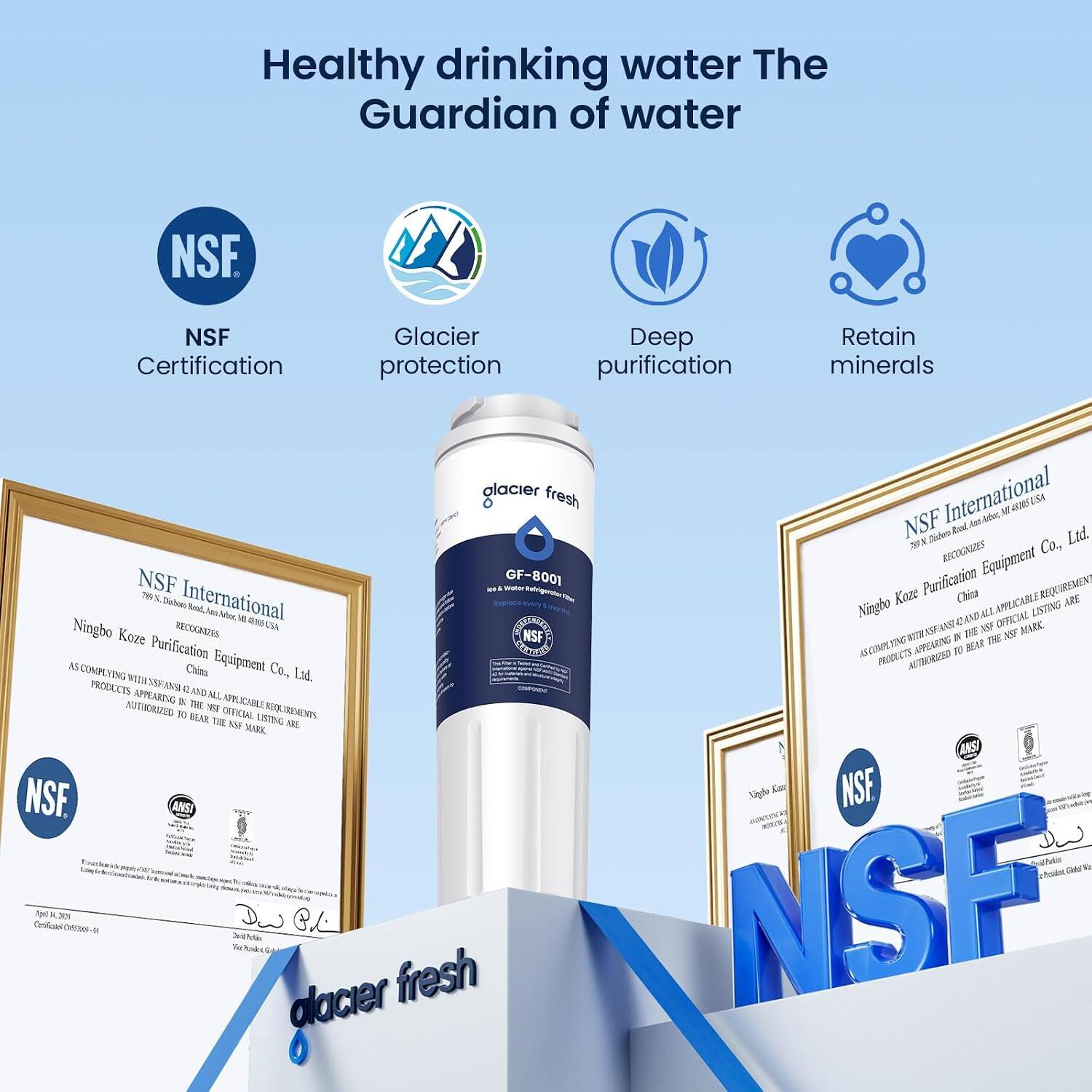 Healthy drinking water The Guardian of water

NSF Certification
Glacier protection
Deep purification
Retain minerals

NSF International
Ningbo Kozé Purification Equipment Co., Ltd.
RECOGNIZES
Ningbo Kozé Purification Equipment Co., Ltd. AS COMPLYING WITH NSF/ANSI STANDARD 42 AND ALL APPLICABLE REQUIREMENTS AS APPEARING IN THE NSF OFFICIAL LISTING ARE AUTHORIZED TO BEAR THE NSF MARK

NSF International
Ningbo Kozé Purification Equipment Co., Ltd.
RECOGNIZES
Ningbo Kozé Purification Equipment Co., Ltd. AS COMPLYING WITH NSF/ANSI STANDARD 42 AND ALL APPLICABLE REQUIREMENTS AS APPEARING IN THE NSF OFFICIAL LISTING ARE AUTHORIZED TO BEAR THE NSF MARK

glacier fresh
GF-8001
NSF
NSF International
Ningbo Kozé Purification Equipment Co., Ltd.
RECOGNIZES
Ningbo Kozé Purification Equipment Co., Ltd. AS COMPLYING WITH NSF/ANSI STANDARD 42 AND ALL APPLICABLE REQUIREMENTS AS APPEARING IN THE NSF OFFICIAL LISTING ARE