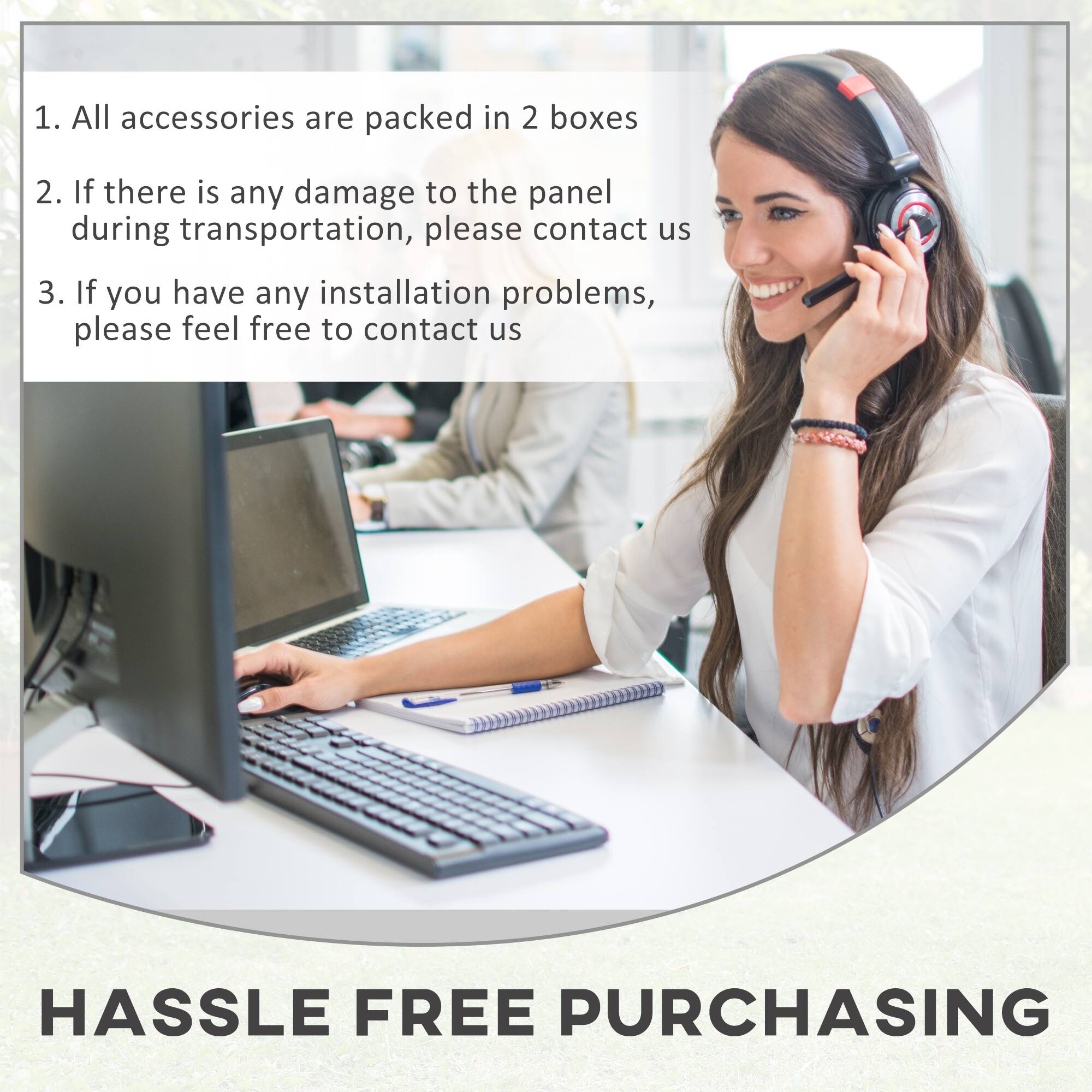 1. All accessories are packed in 2 boxes
2. If there is any damage to the panel during transportation, please contact us
3. If you have any installation problems, please feel free to contact us
HASSLE FREE PURCHASING