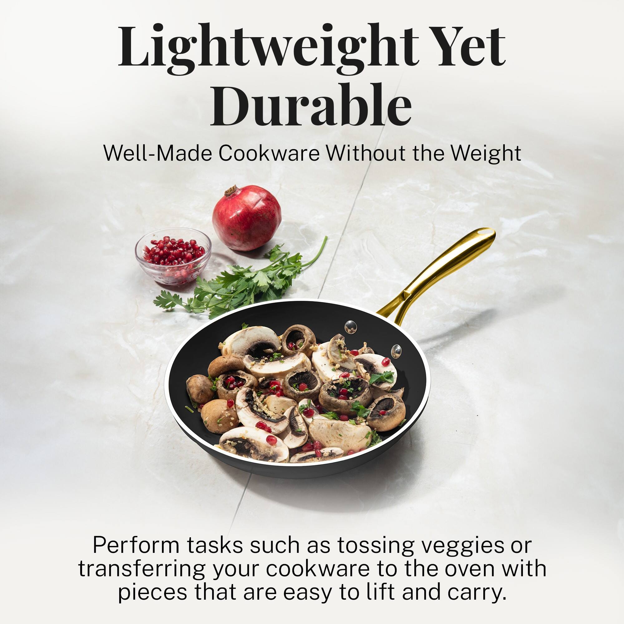 Lightweight Yet Durable

Well-Made Cookware Without the Weight

Perform tasks such as tossing veggies or transferring your cookware to the oven with pieces that are easy to lift and carry.