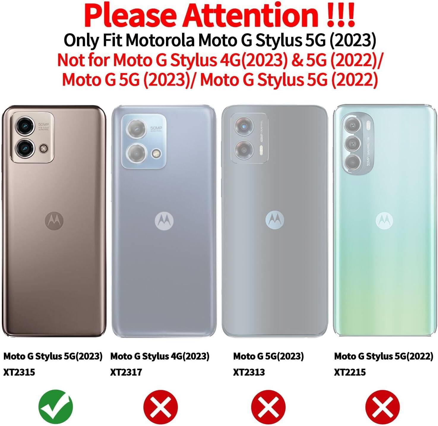 Please Attention !!! Only Fit Motorola Moto G Stylus 5G (2023) Not for Moto G Stylus 4G(2023) & 5G (2022)/ Moto G 5G (2023)/ Moto G Stylus 5G (2022) 

Moto G Stylus 5G(2023) XT2315
Moto G Stylus 4G(2023) XT2317
Moto G 5G(2023) XT2313
Moto G Stylus 5G (2022) XT2215 X X X