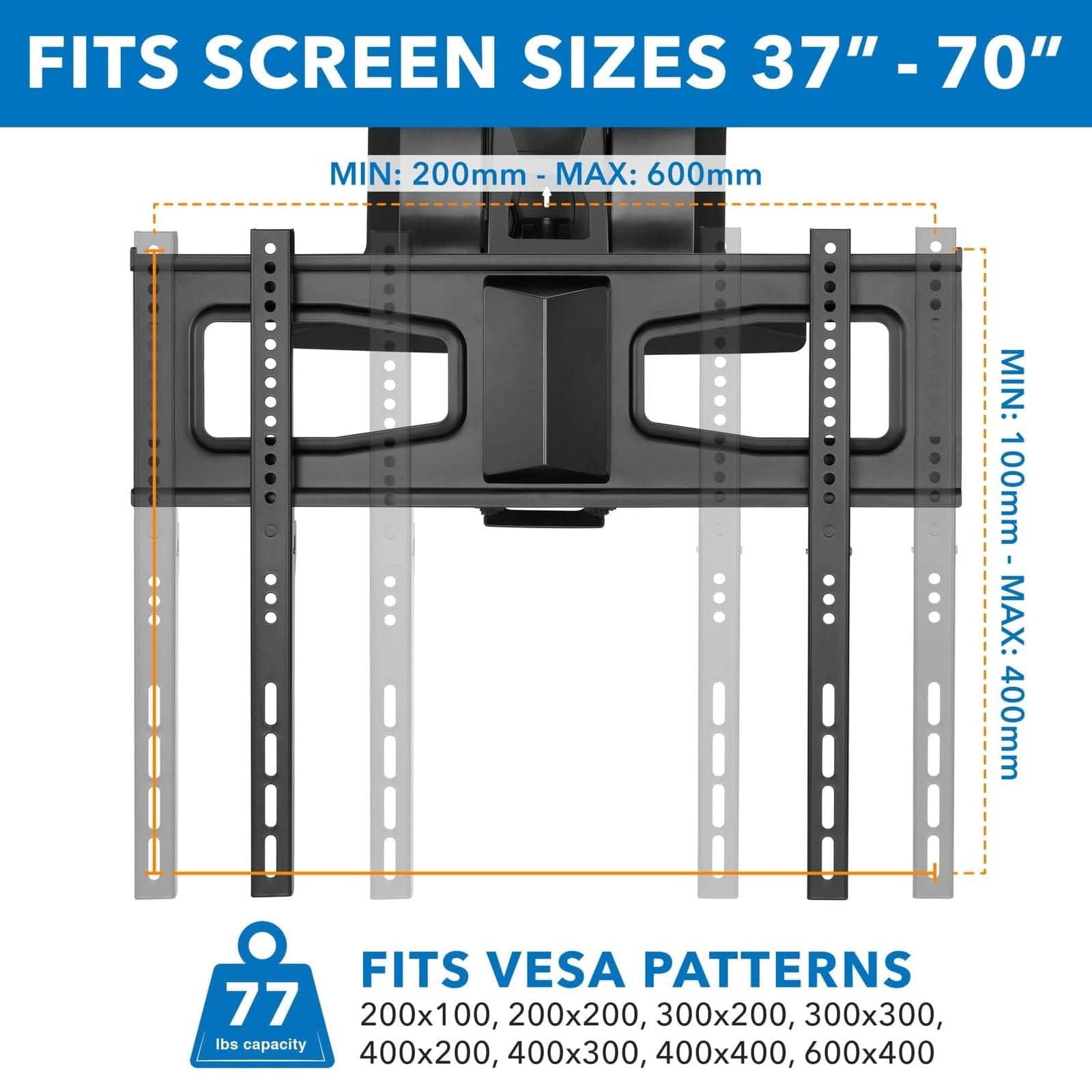FITS SCREEN SIZES 37" - 70"

MIN: 200mm - MAX: 600mm

MIN: 100mm - MAX: 400mm

FITS VESA PATTERNS

200x100, 200x200, 300x200, 300x300, 400x200, 400x300, 400x400, 600x400

77 lbs capacity