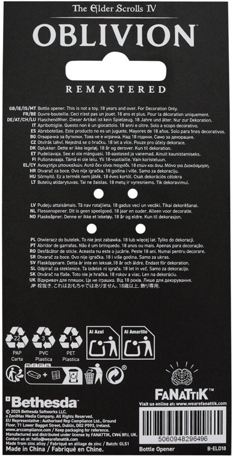 **The Elder Scrolls IV OBLIVION REMASTERED**

GB/IE/IS/MT Bottle opener. This is not a toy. 18 years and over. For Decoration Only.

FR/BE Ouvre-bouteille. jouet. plus. dcoration uniquement.

DE/AT/CH/LU Flaschenöffner. Dieser Artikel Spielzeug. Jahre Dekoration.

ES Abrebotellas. Este producto no es un juguete. Mayores de 18 años. Solo para fines decorativos.

IT Tappo da bottiglia. Questo non è un giocattolo. Solo per uso decorativo. 18 anni o oltre.

PL Otwieracz butelek. Nie jest zabawką. 18 lat lub więcej. Tylko dekoracja.

HU Pudelavája. Ez természetesen játék. 18 évesek felett. Csak dekoratív célból.

LT Pudelavai. Tai nėra žaidimą. 18 metų ir vėlė. Tik dekoracijai.

EL Ανοιχτήρας γαρρα