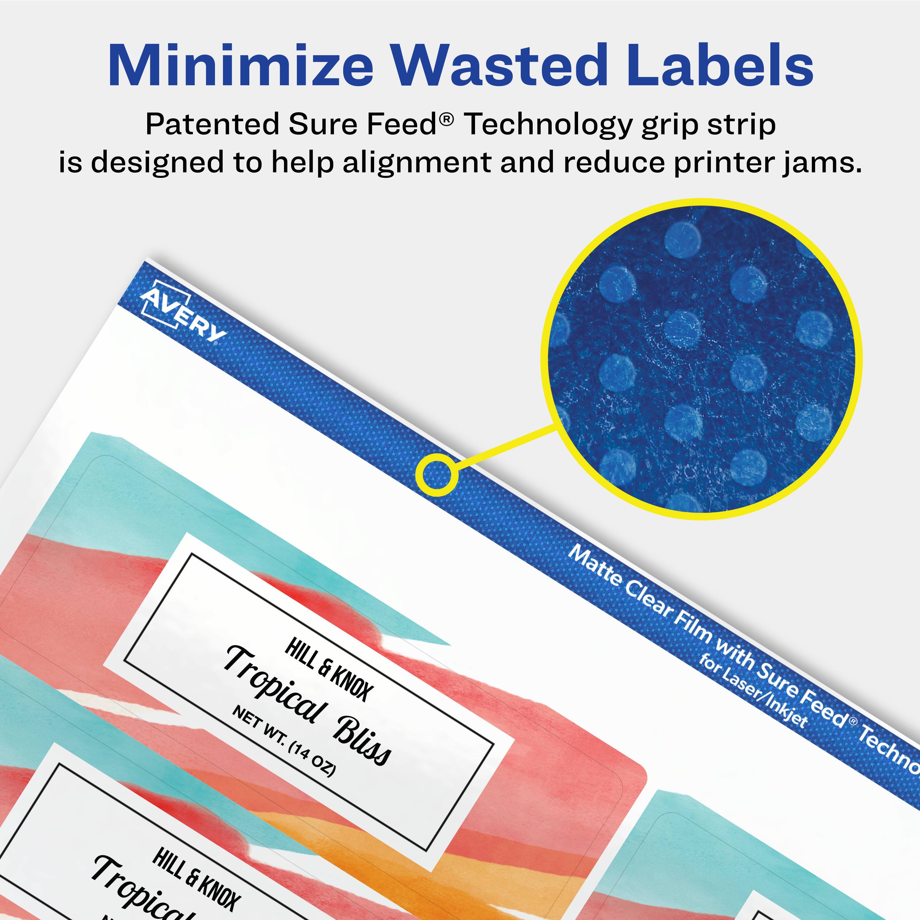 Minimize Wasted Labels

Patented Sure Feed® Technology grip strip is designed to help alignment and reduce printer jams.

AVERY

HILL & KNOX
Tropical Bliss
NET WT. (14 OZ)

Matte Clear Film with Sure Feed® Technology for Laser/Inkjet