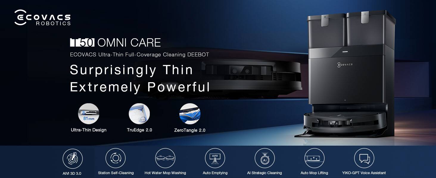 ECOVACS ROBOTICS 50 OMNI CARE  
ECOVACS Ultra-Thin Full-Coverage Cleaning DEEBOT  
Surprisingly Thin Extremely Powerful  
81 mm Ultra-Thin Design  
TruEdge 2.0  
ZeroTangle 2.0  
AVM 3D 3.0  
Station Self-Cleaning  
Hot Water Mop Washing  
Auto Emptying  
AI Strategic Cleaning  
Auto Mop Lifting  
YIKO-GPT Voice Assistant