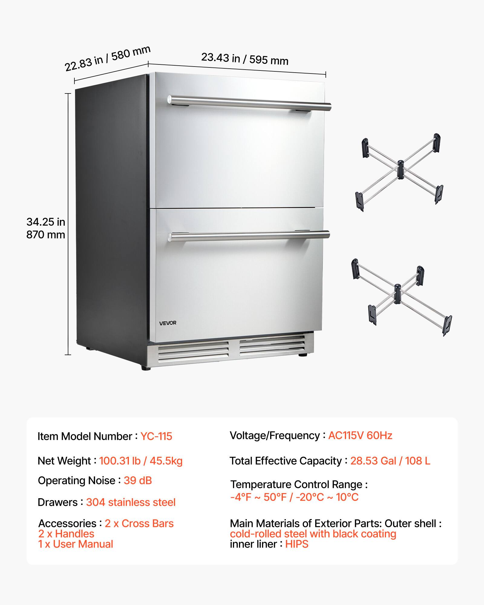 580 mm in I 22.83 23.43 in / 595 mm 34.25 in 870 mm VEVOR

Item Model Number: YC-115

Voltage/Frequency: AC115V 60Hz

Net Weight: 100.31 lb / 45.5kg

Operating Noise: 39 dB

Drawers: 304 stainless steel

Total Effective Capacity: 28.53 Gal / 108 L

Temperature Control Range: -4°F - 50°F / -20°C - 10°C

Accessories: 2 x Cross Bars, 2 x Handles, 1 x User Manual

Main Materials of Exterior Parts: Outer shell cold-rolled steel with black coating, inner liner HIPS