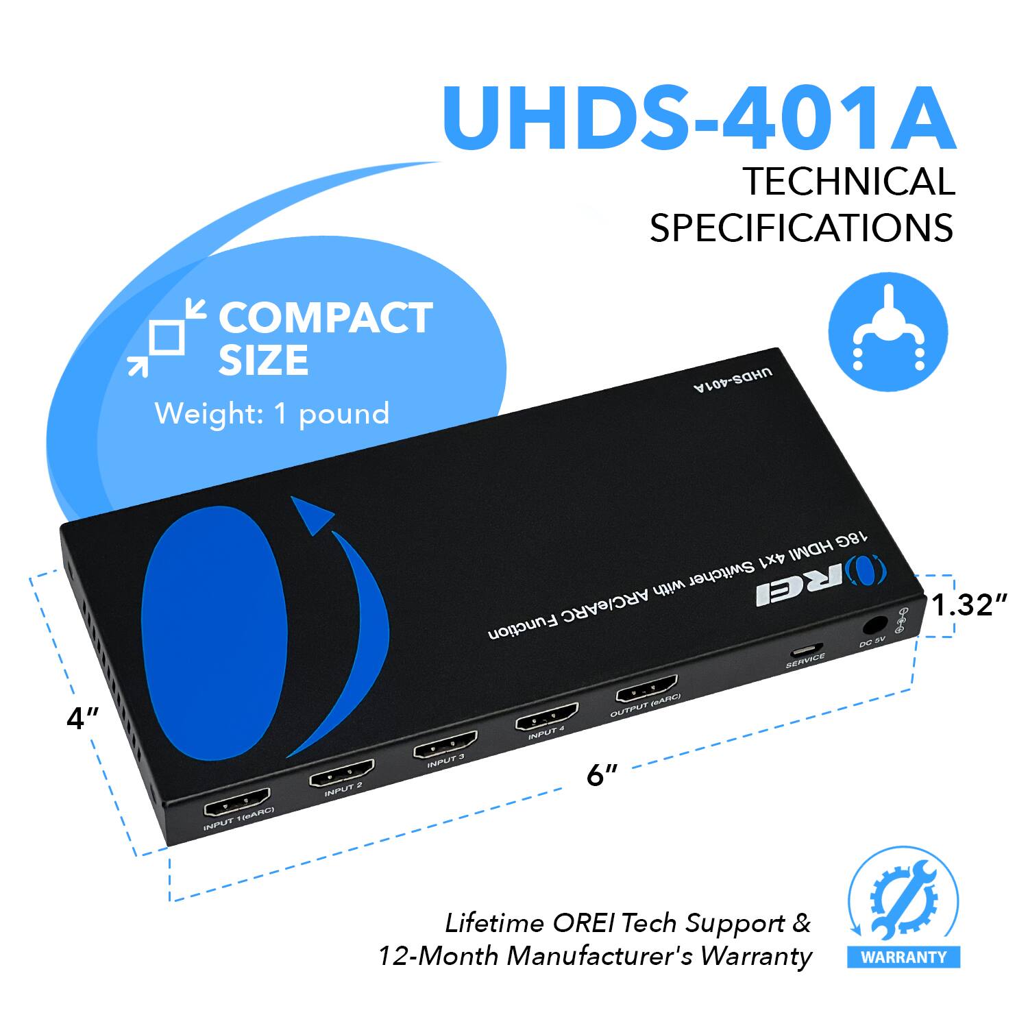 UHDS-401A TECHNICAL SPECIFICATIONS
COMPACT SIZE
Weight: 1 pound
UHDS-401A HDMI 18G 4x1 with Switcher REI ARC/eARC
1.32"
Function 0 oF D BE 4"
IT 2
a IPLr - IPUT MA TmAES 6"
Lifetime OREI Tech Support & 12-Month Manufacturer's Warranty
WARRANTY