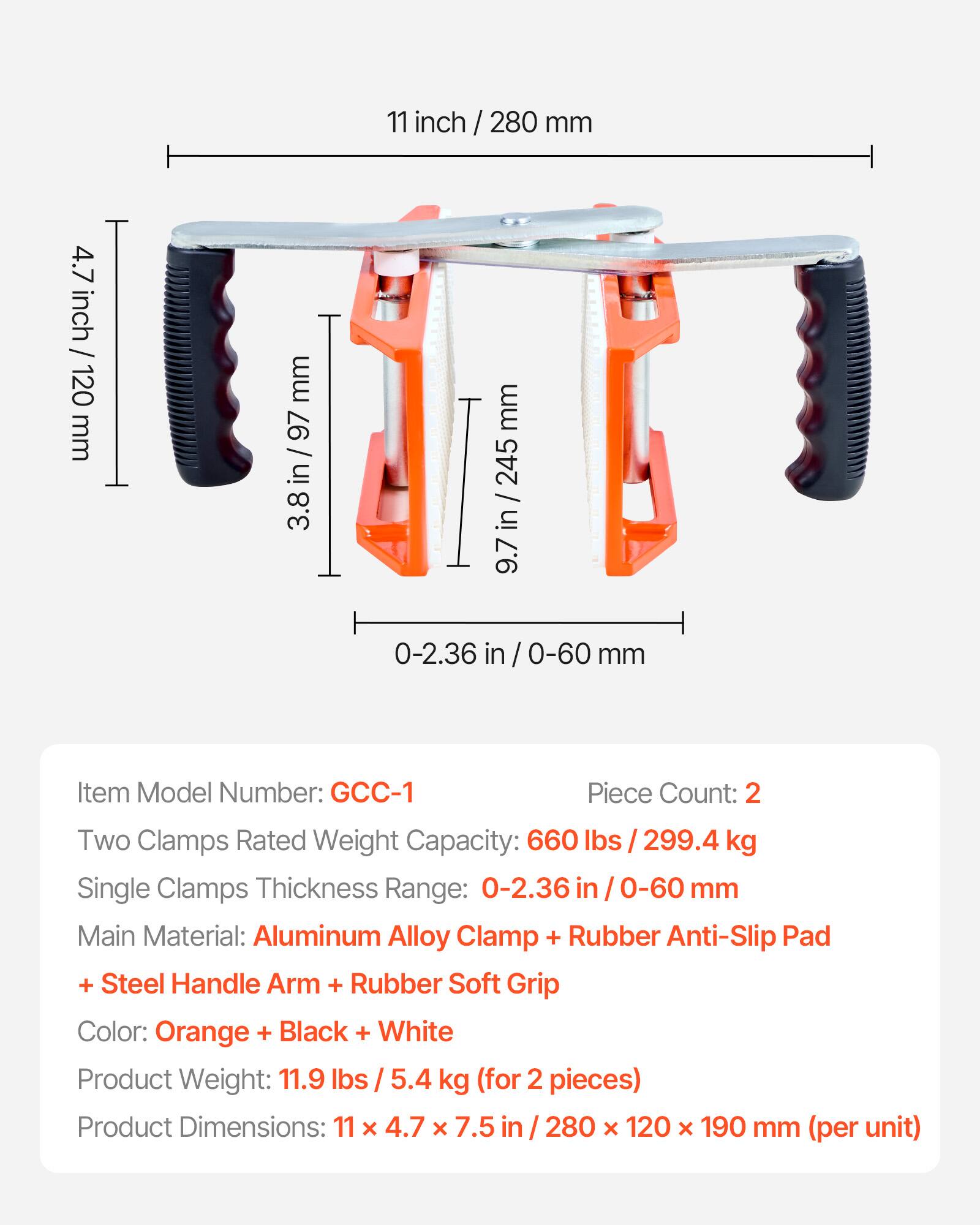 11 inch / 280 mm  
4.7 inch / 120 mm  
3.8 in / 97 mm  
9.7 in / 245 mm  
0-2.36 in / 0-60 mm  

Item Model Number: GCC-1  
Piece Count: 2  

Two Clamps Rated Weight Capacity: 660 lbs / 299.4 kg  
Single Clamps Thickness Range: 0-2.36 in / 0-60 mm  

Main Material: Aluminum Alloy Clamp + Rubber Anti-Slip Pad + Steel Handle Arm + Rubber Soft Grip  
Color: Orange + Black + White  

Product Weight: 11.9 lbs / 5.4 kg (for 2 pieces)  
Product Dimensions: 11 x 4.7 x 7.5 in / 280 x 120 x 190 mm (per unit)
