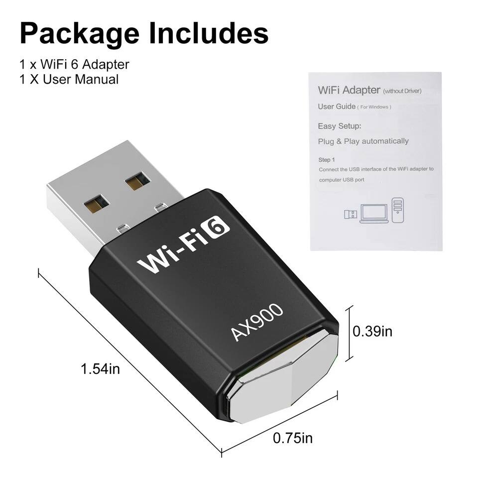 Package Includes  
1 x WiFi 6 Adapter  
1 x User Manual  

WiFi Adapter (without Driver)  
User Guide (For Windows)  

Easy Setup:  
Plug & Play automatically  

Step 1  
Connect the USB interface of the WiFi adapter to computer USB port  

Wi-Fi 6  
AX900  

1.54in  
0.39in  
0.75in
