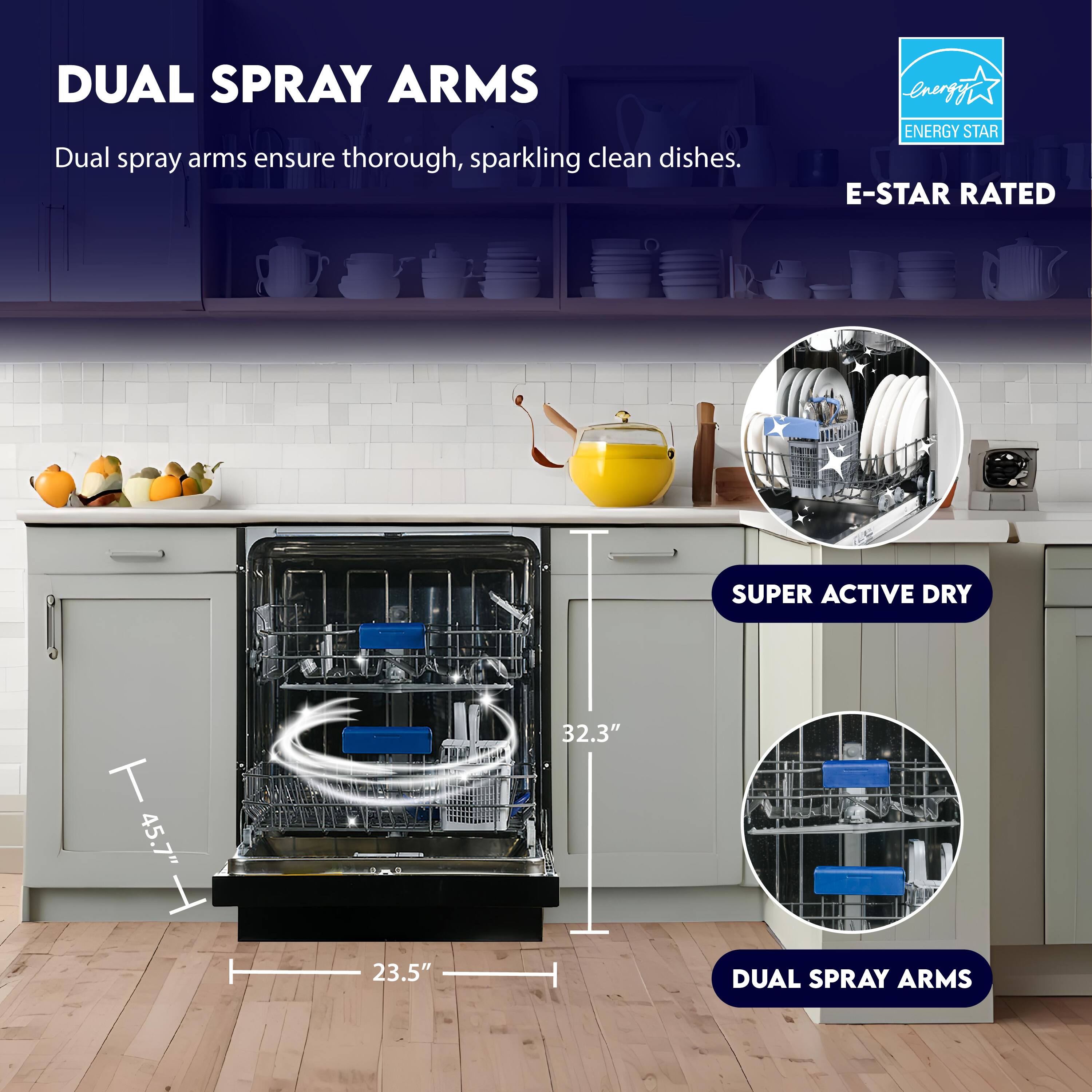 DUAL SPRAY ARMS  
Dual spray arms ensure thorough, sparkling clean dishes.

ENERGY STAR  
E-STAR RATED

SUPER ACTIVE DRY

45.7"  
32.3"  
23.5"