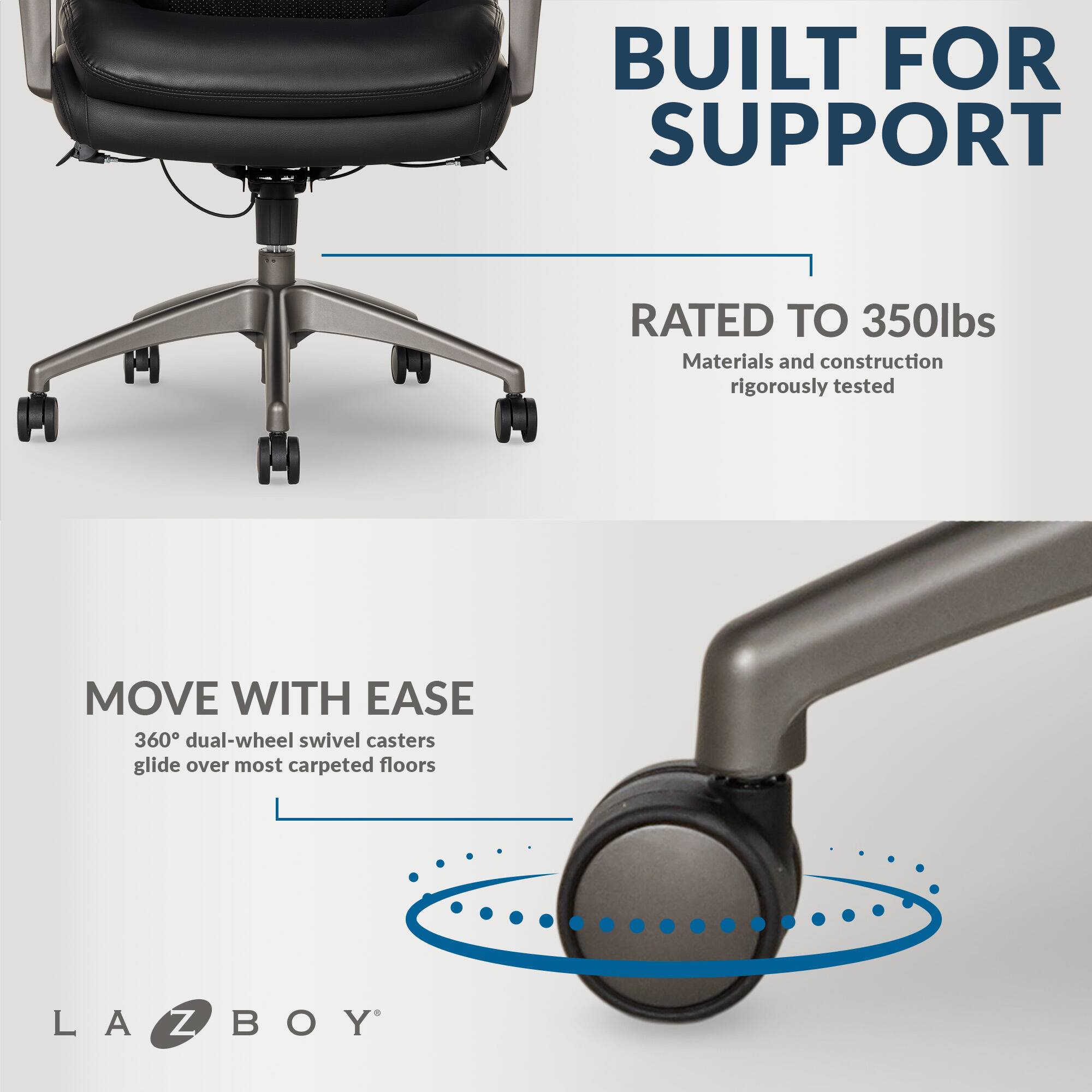 Built for Support: Rated to 350lbs. Materials and construction rigorously tested. Move with Ease: 360 dual-wheel swivel casters glide over most carpeted floors. LA-Z-BOY.