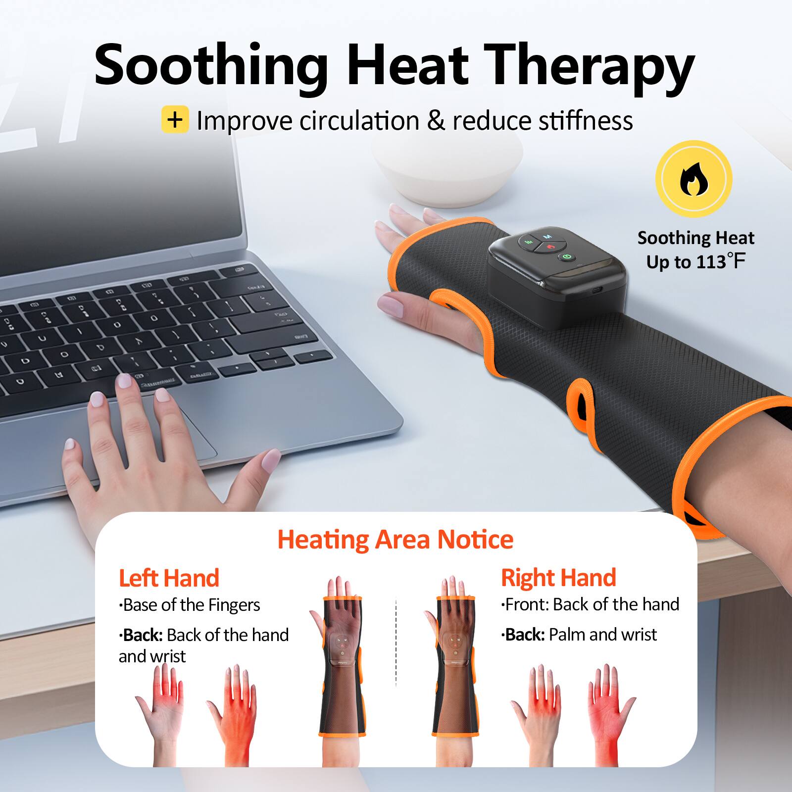 Soothing Heat Therapy  
+ Improve circulation & reduce stiffness  

Soothing Heat Up to 113°F  

Heating Area Notice  
Left Hand  
- Base of the Fingers  
- Back: Back of the hand and wrist  

Right Hand  
- Front: Back of the hand  
- Back: Palm and wrist