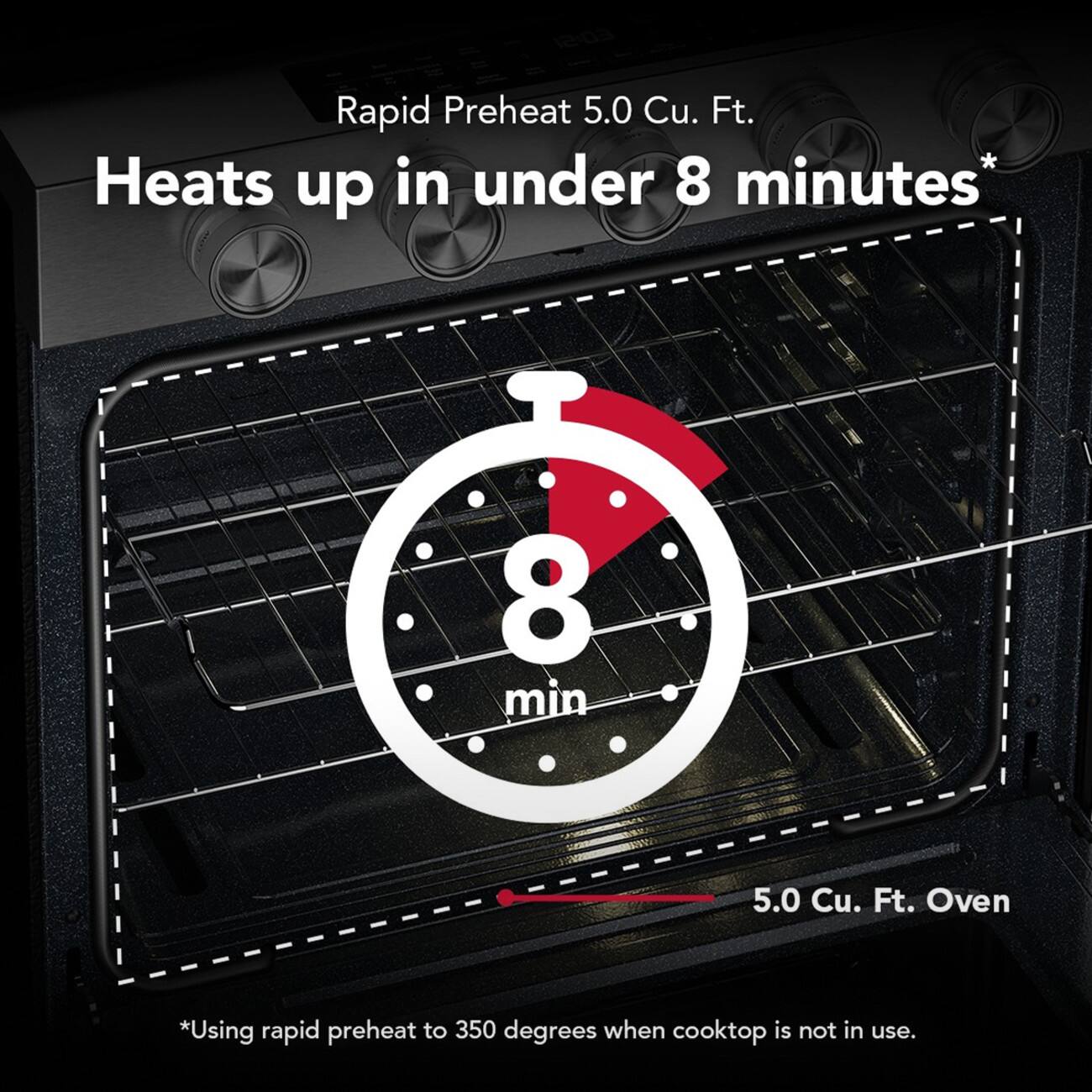 Rapid Preheat 5.0 Cu. Ft. Heats up in under 8 minutes*  
8 min  
5.0 Cu. Ft. Oven  
*Using rapid preheat to 350 degrees when cooktop is not in use.