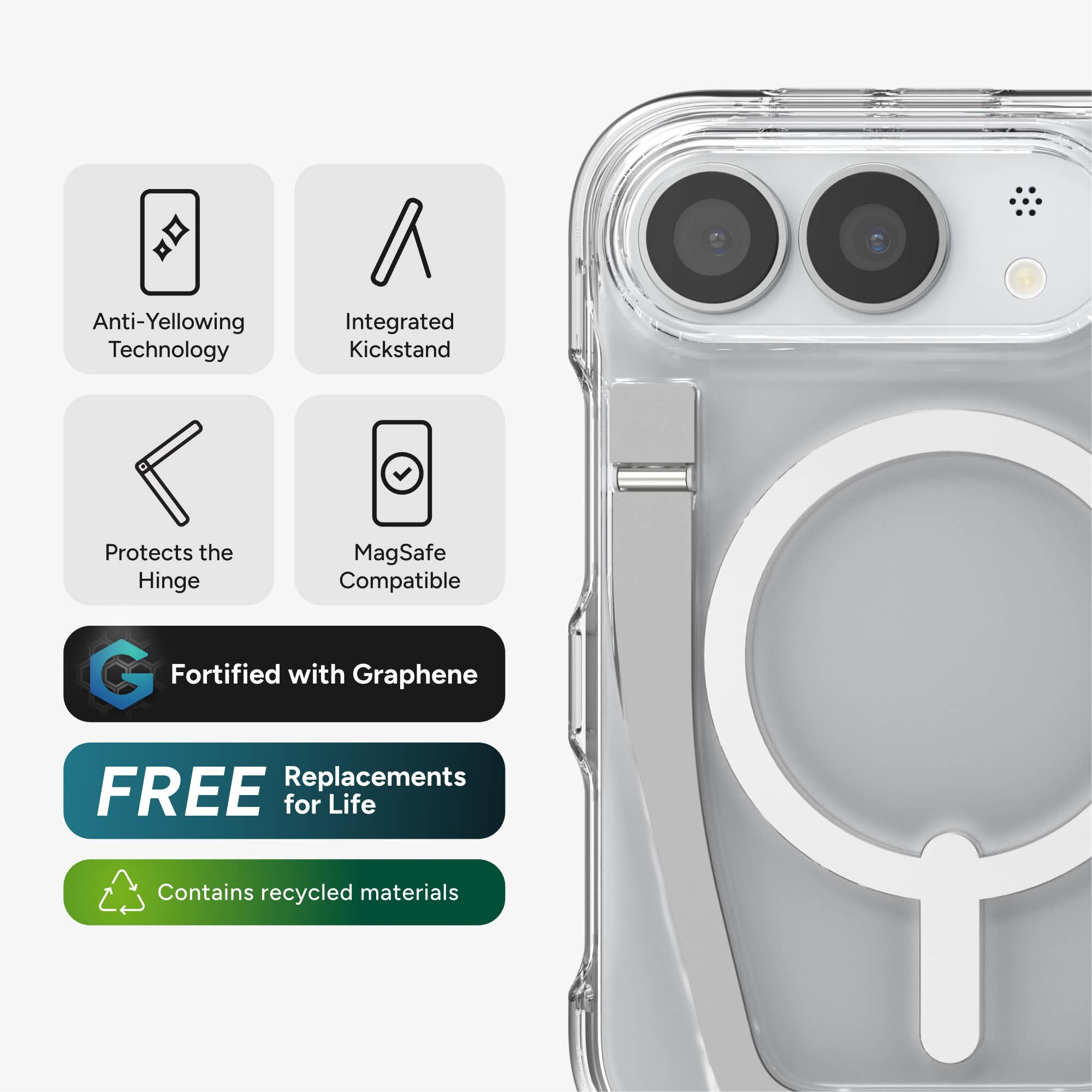Anti-Yellowing Technology  
Integrated Kickstand  
Protects the Hinge  
MagSafe Compatible  
Fortified with Graphene  
FREE Replacements for Life  
Contains recycled materials