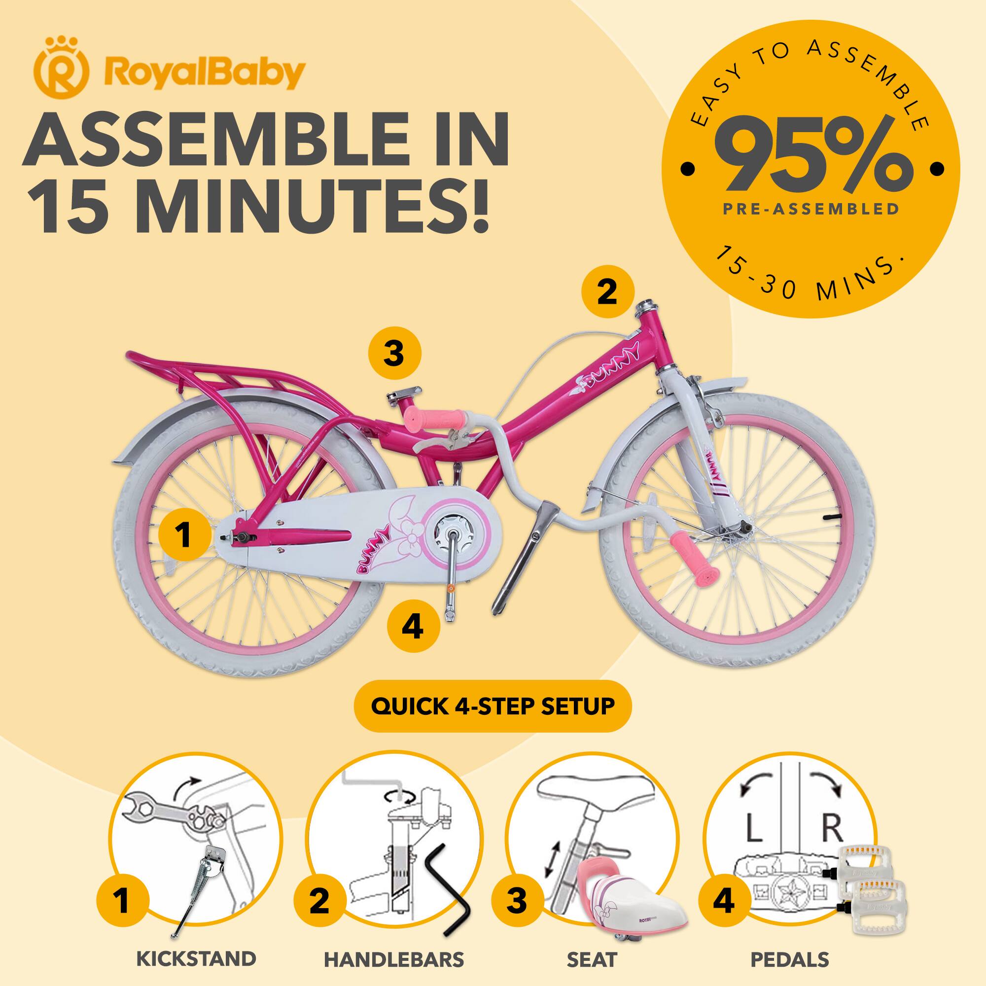 RoyalBaby

ASSEMBLE IN 15 MINUTES!

EASY TO ASSEMBLE
95% PRE-ASSEMBLED
15-30 MINS

QUICK 4-STEP SETUP

1. KICKSTAND
2. HANDLEBARS
3. SEAT
4. PEDALS