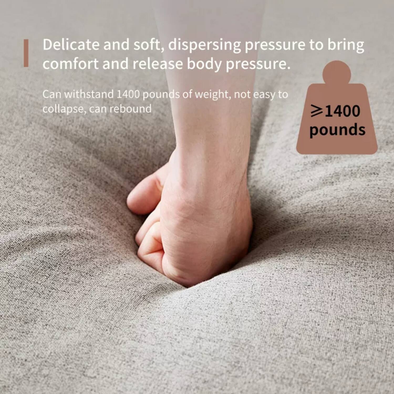 Delicate and soft, dispersing pressure to bring comfort and release body pressure.  
Can withstand 1400 pounds of weight, not easy to collapse, can rebound  
≥1400 pounds