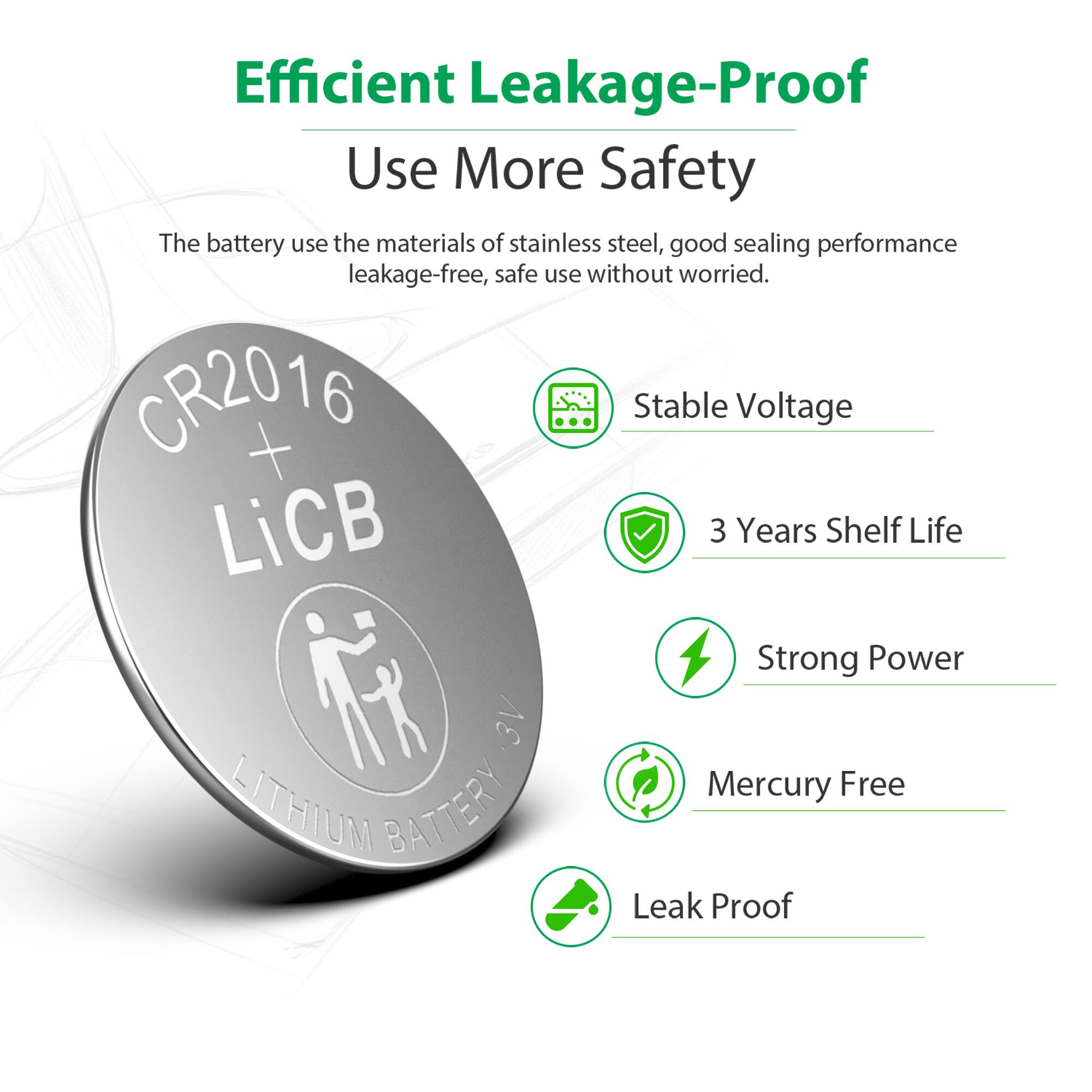 Efficient Leakage-Proof  
Use More Safety  

The battery uses the materials of stainless steel, good sealing performance leakage-free, safe use without worried.  

CR2016 + Stable Voltage  
LiCB  
3 Years Shelf Life  
Strong Power  
3V  
Mercury Free  
LITHIUM BATTERY  
Leak Proof