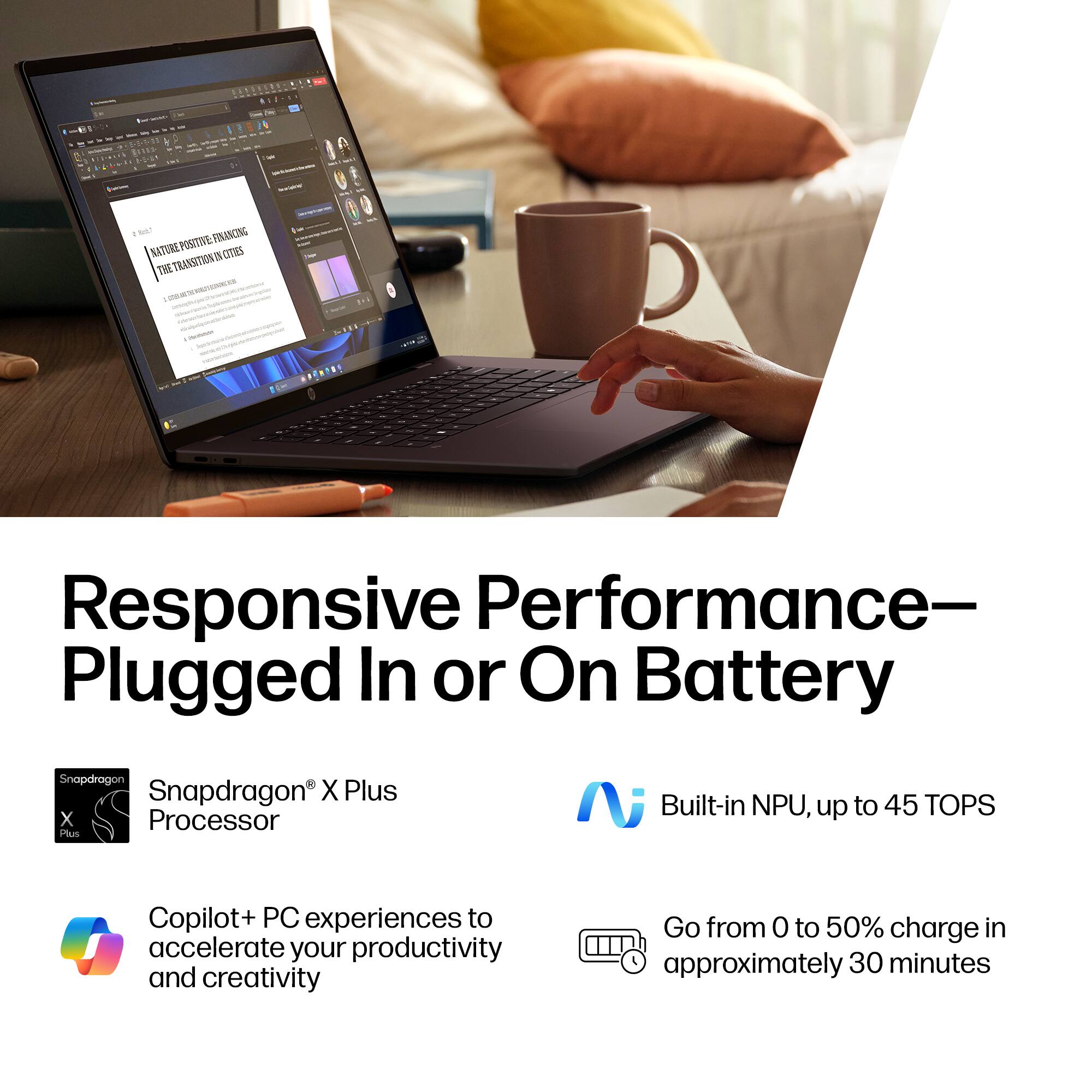 - Responsive Performance—Plugged In or On Battery
- Snapdragon X Plus Processor
- Built-in NPU, up to 45 TOPS
- Copilot+ PC experiences to accelerate your productivity and creativity
- Go from 0 to 50% charge in approximately 30 minutes