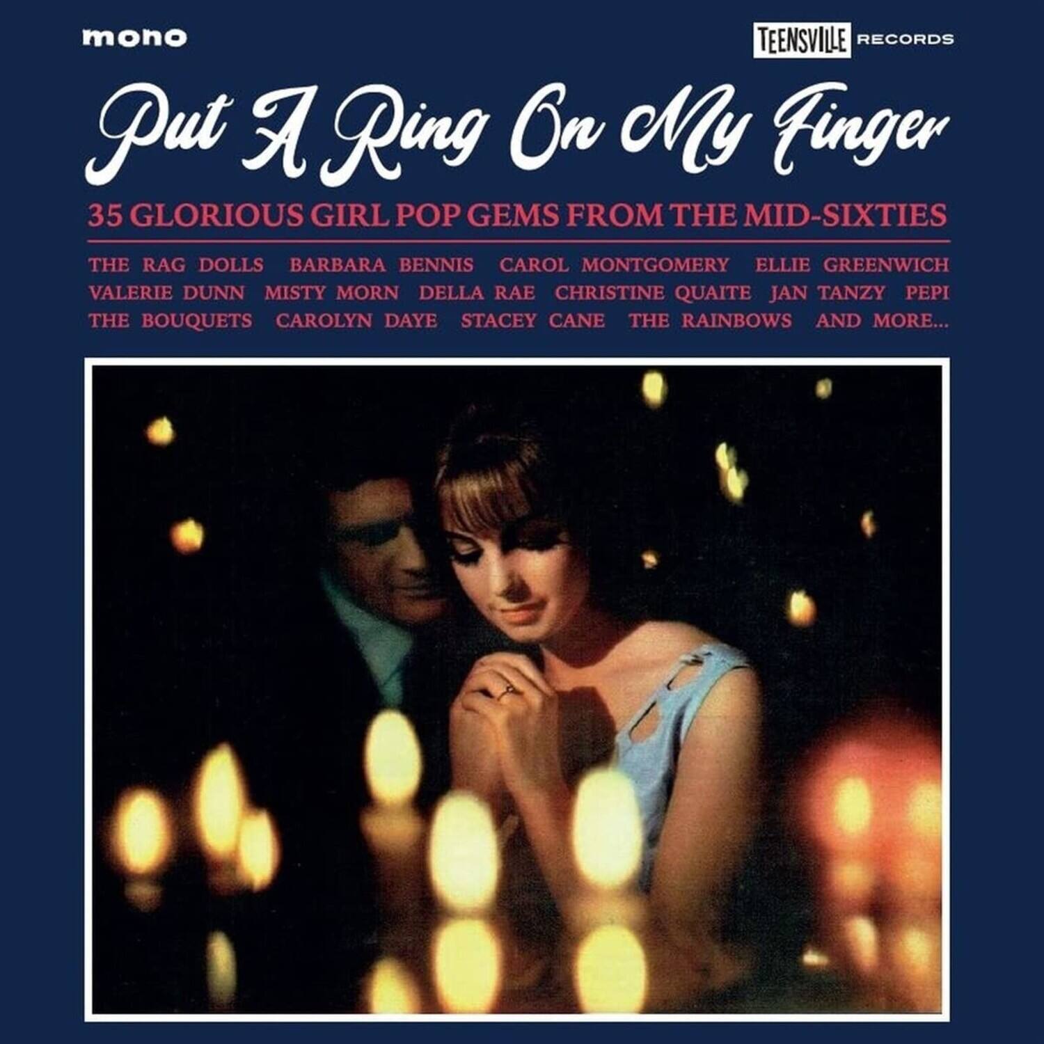 mono  
TEENSVILLE RECORDS  

Put A Ring On My Finger  

35 GLORIOUS GIRL POP GEMS FROM THE MID-SIXTIES  

THE RAG DOLLS  
BARBARA BENNIS  
CAROL MONTGOMERY  
ELLIE GREENWICH  
VALERIE DUNN  
MISTY MORN  
DELLA RAE  
CHRISTINE QUATTE  
JAN TANZY  
PEPI  
THE BOUQUETS  
CAROLYN DAYE  
STACEY CANE  
THE RAINBOWS  
AND MORE...