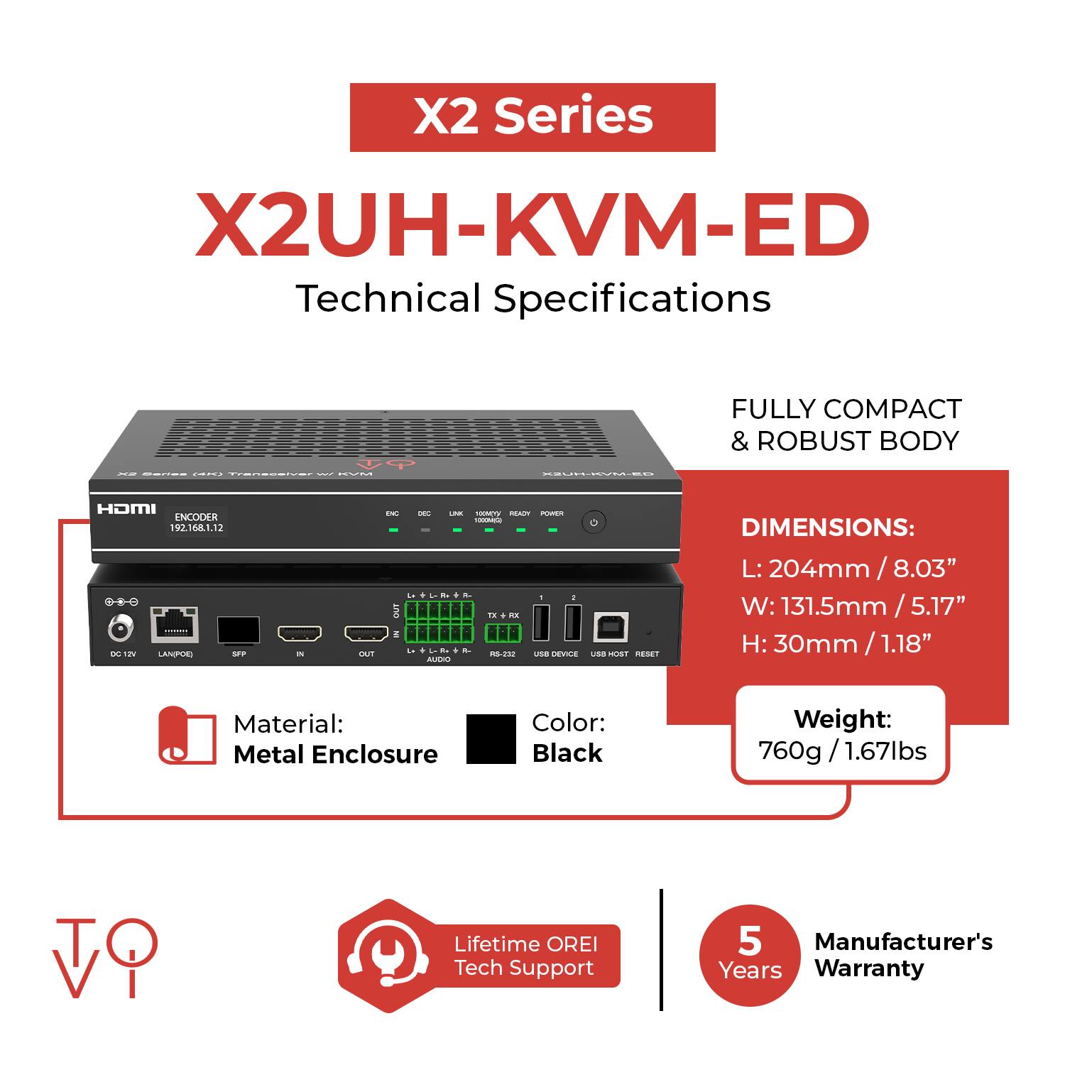 X2 Series  
X2UH-KVM-ED  
Technical Specifications  

- FULLY COMPACT & ROBUST BODY  
- DIMENSIONS:  
  - L: 204mm / 8.03"  
  - W: 131.5mm / 5.17"  
  - H: 30mm / 1.18"  
- Material: Metal Enclosure  
- Color: Black  
- Weight: 760g / 1.67lbs  
- Lifetime OREI Tech Support  
- Manufacturer's 5 Years Warranty  

IP Address: 192.168.1.12  
LAN Port: 10/100Mbps  
USB Host: USB Device  
RS-232: TX + RX  
Audio: IN + OUT  
SFP: 1000Mbps  
HDMI: 1920x1080@60Hz  
KVM: 4P  
ENC: Encoder  
DEC: Decoder  
LINK: 1000Mbps  
READY: LED Indicator