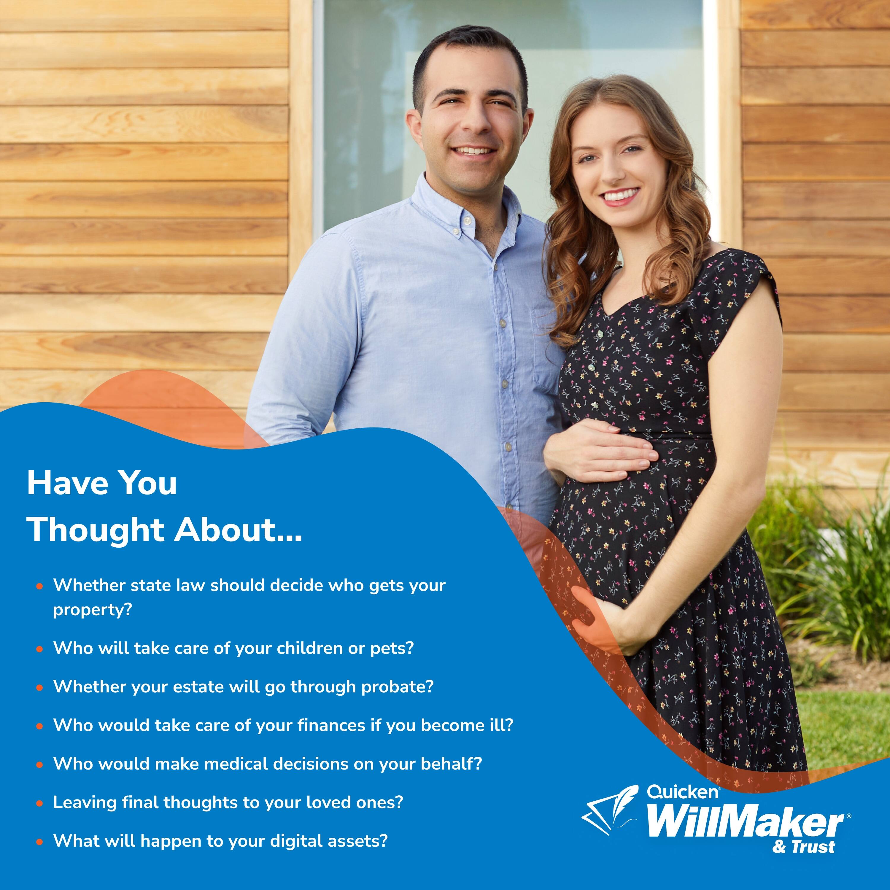 Have You Thought About...

- Whether state law should decide who gets your property?
- Who will take care of your children or pets?
- Whether your estate will go through probate?
- Who would take care of your finances if you become ill?
- Who would make medical decisions on your behalf?
- Leaving final thoughts to your loved ones?
- What will happen to your digital assets?

Quicken WillMaker & Trust