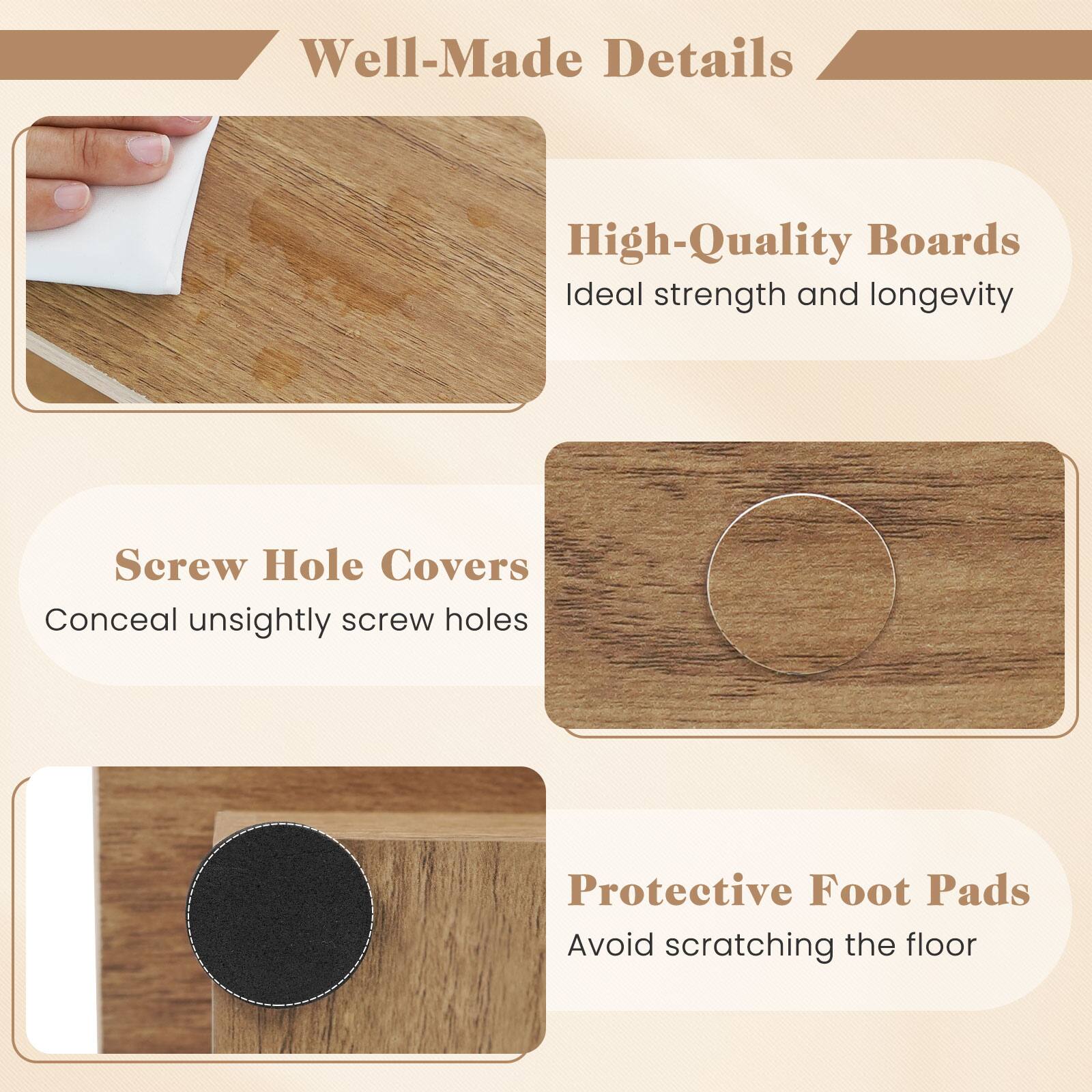 Well-Made Details

High-Quality Boards
Ideal strength and longevity

Screw Hole Covers
Conceal unsightly screw holes

Protective Foot Pads
Avoid scratching the floor