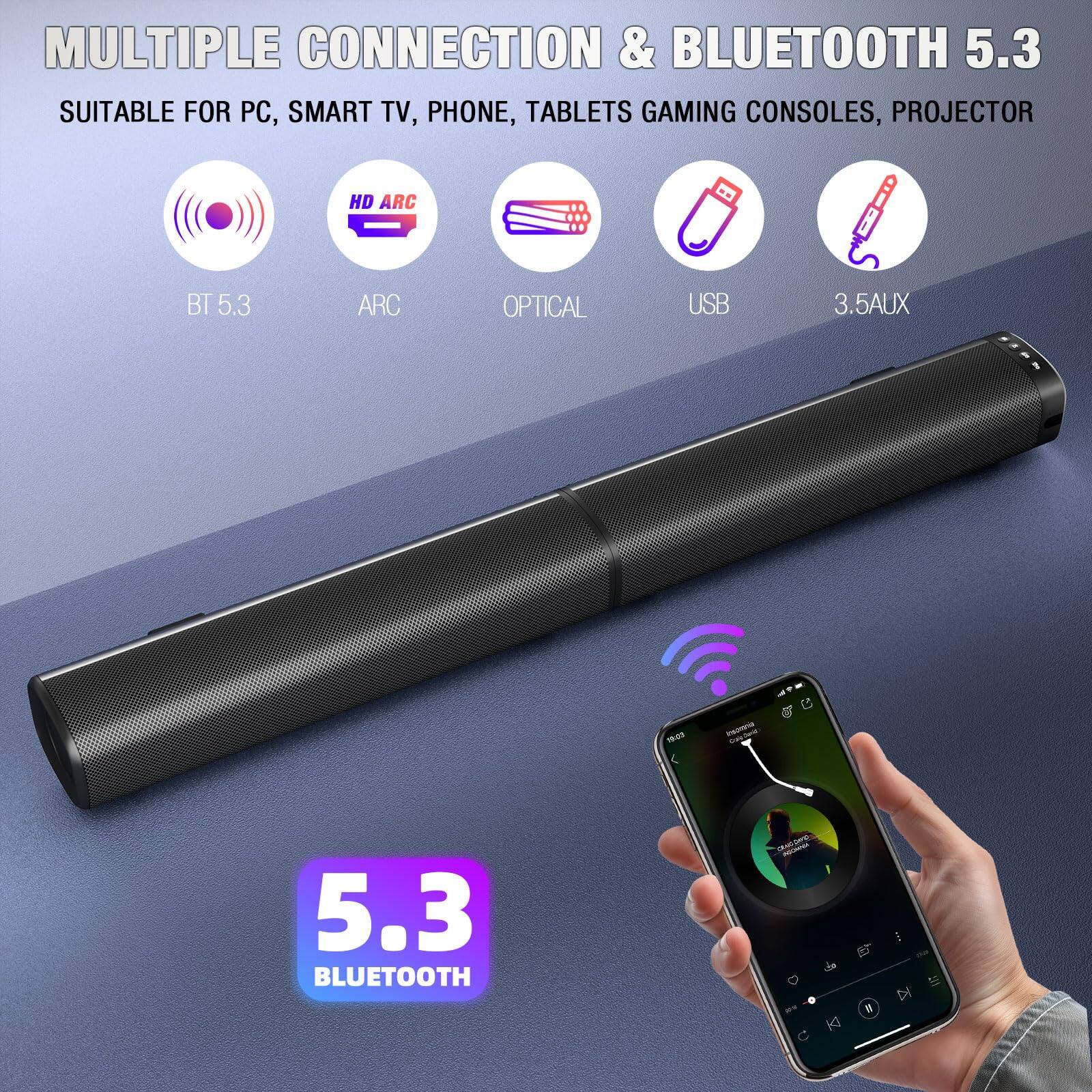 MULTIPLE CONNECTION & BLUETOOTH 5.3  
SUITABLE FOR PC, SMART TV, PHONE, TABLETS, GAMING CONSOLES, PROJECTOR  
HD ARC BT 5.3 ARC OPTICAL USB 3.5AUX