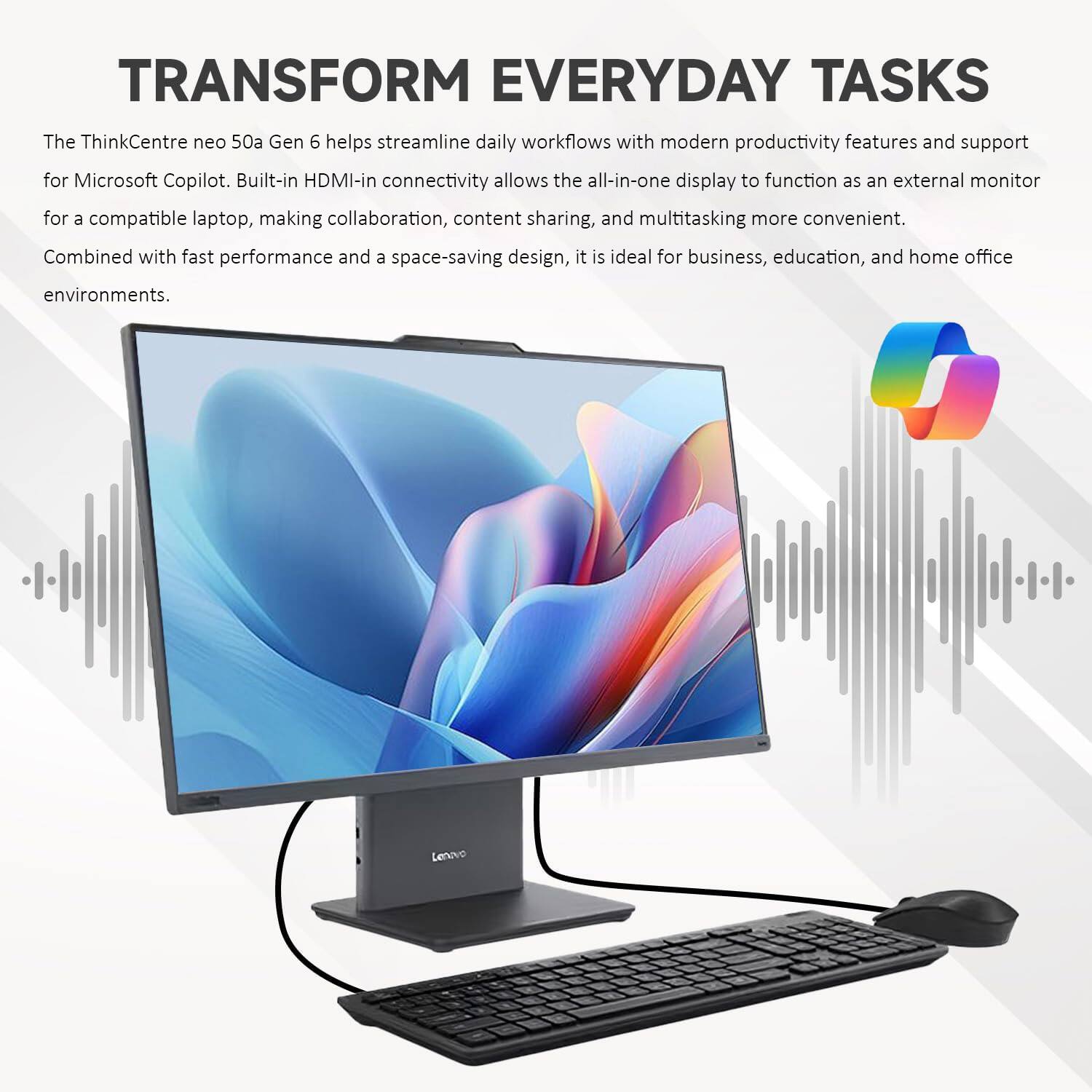 TRANSFORM EVERYDAY TASKS

The ThinkCentre neo 50a Gen 6 helps streamline daily workflows with modern productivity features and support for Microsoft Copilot. Built-in HDMI-in connectivity allows the all-in-one display to function as an external monitor for a compatible laptop, making collaboration, content sharing, and multitasking more convenient. Combined with fast performance and a space-saving design, it is ideal for business, education, and home office environments.