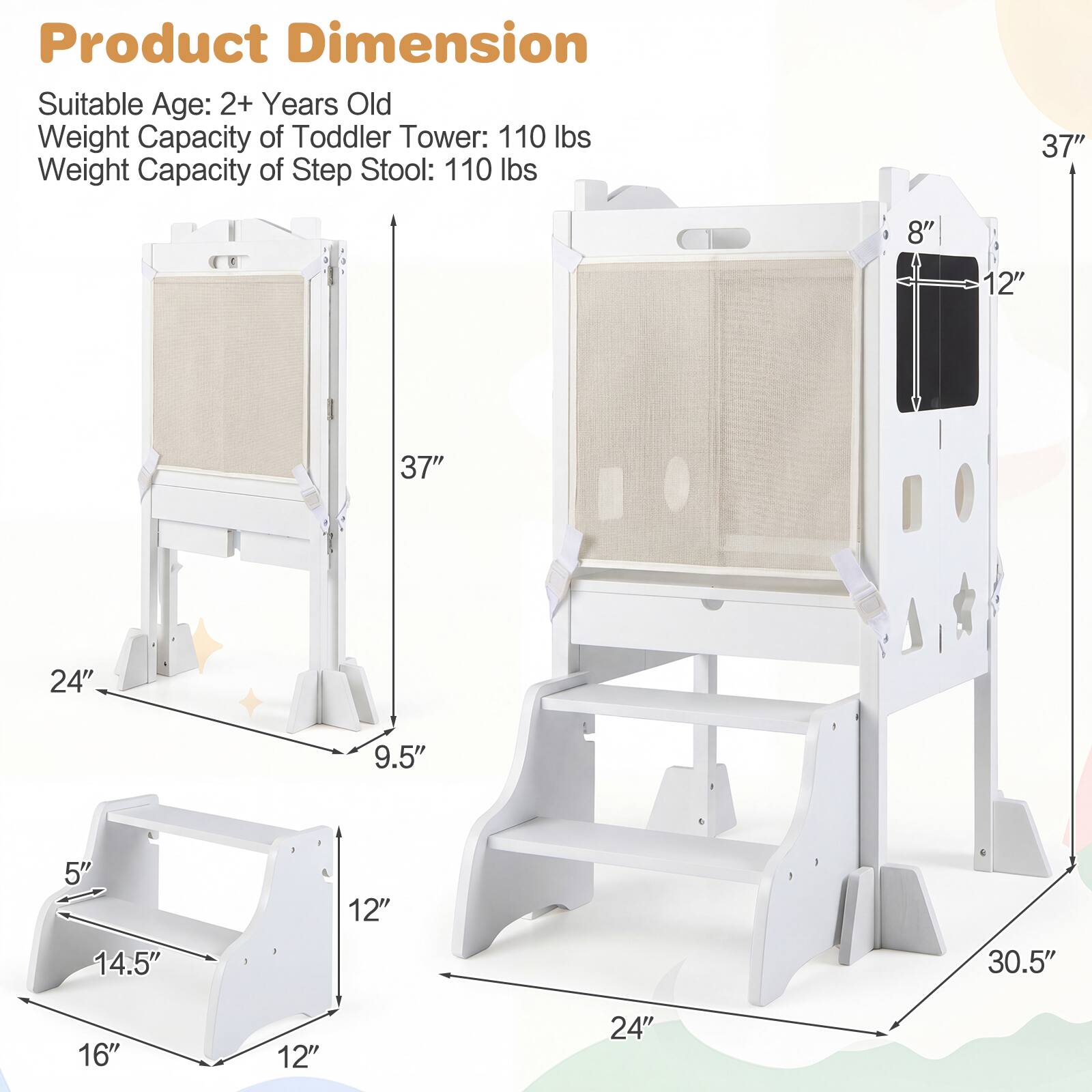 Product Dimension  
Suitable Age: 2+ Years Old  
Weight Capacity of Toddler Tower: 110 lbs  
Weight Capacity of Step Stool: 110 lbs  

37"  
8"  
12"  
37"  
24"  
9.5"  
5"  
12"  
14.5"  
30.5"  
16"  
12"  
24"