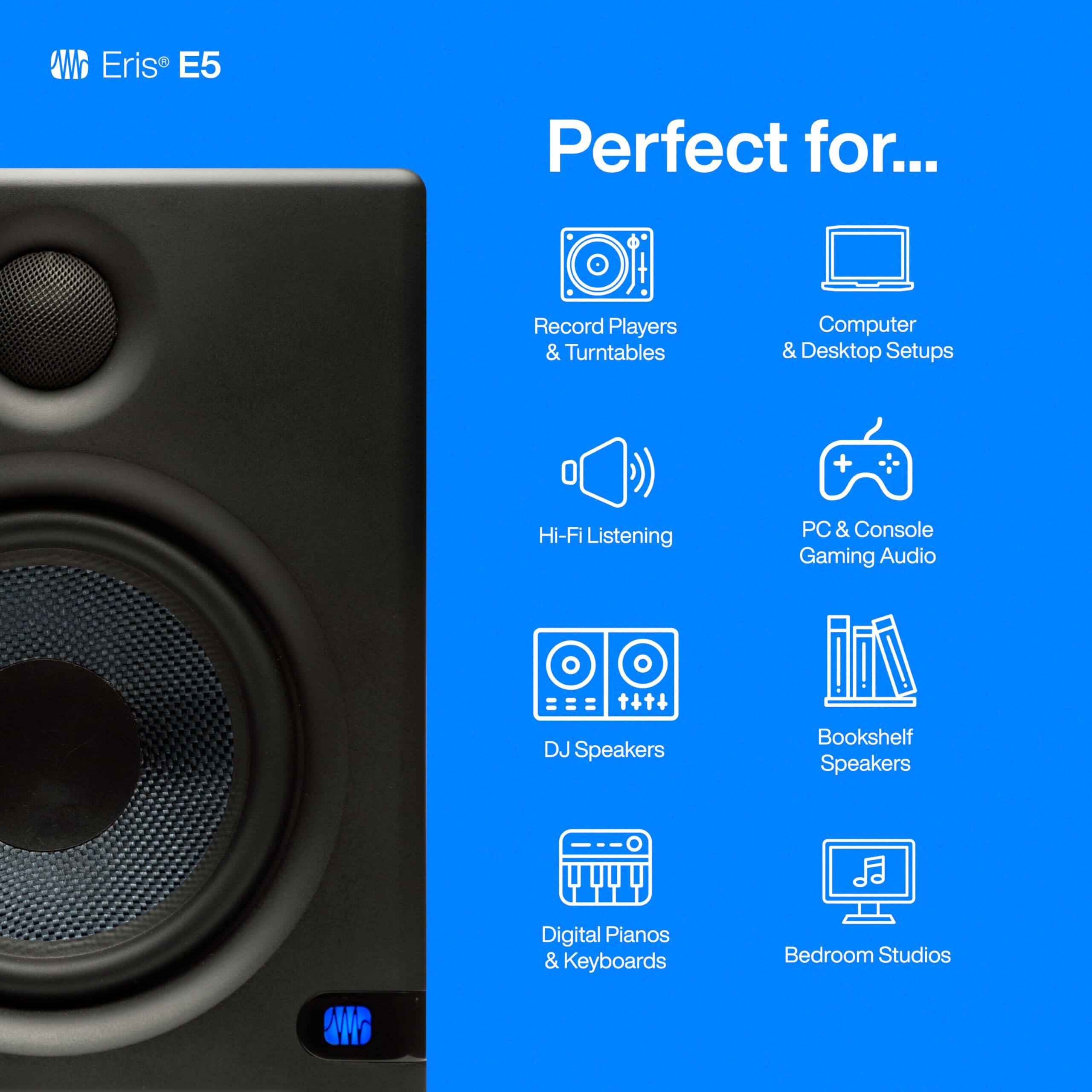 Eris E5

Perfect for...

- Record Players & Turntables
- Computer & Desktop Setups
- Hi-Fi Listening
- PC & Console Gaming Audio
- DJ Speakers
- Bookshelf Speakers
- Digital Pianos & Keyboards
- Bedroom Studios