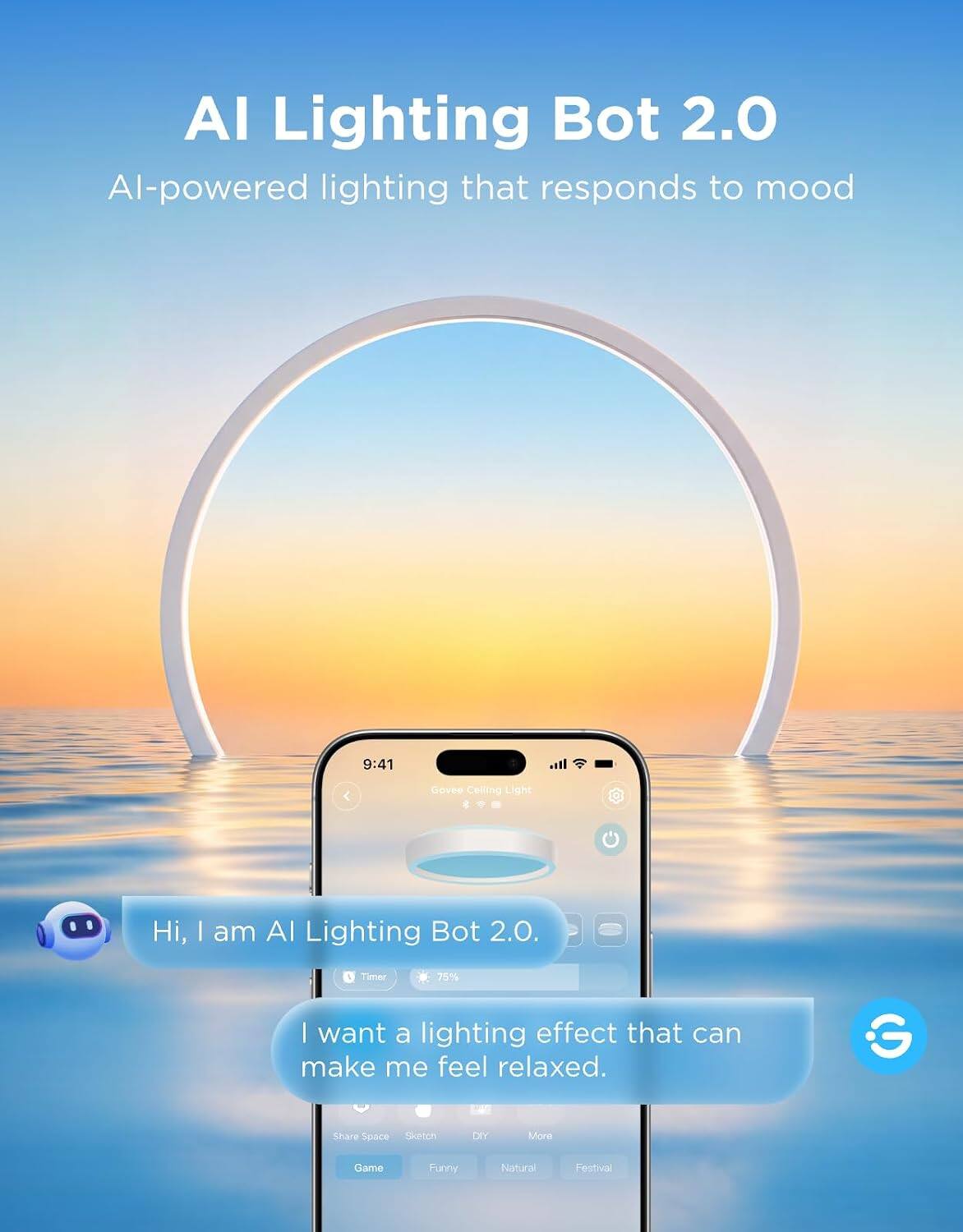 AI Lighting Bot 2.0  
AI-powered lighting that responds to mood

9:41  
Govee Ceiling Light

Hi, I am AI Lighting Bot 2.0.  
I want a lighting effect that can make me feel relaxed.

Share Space  
Sketch  
DIY  
Game  
Funny  
Natural  
Festival