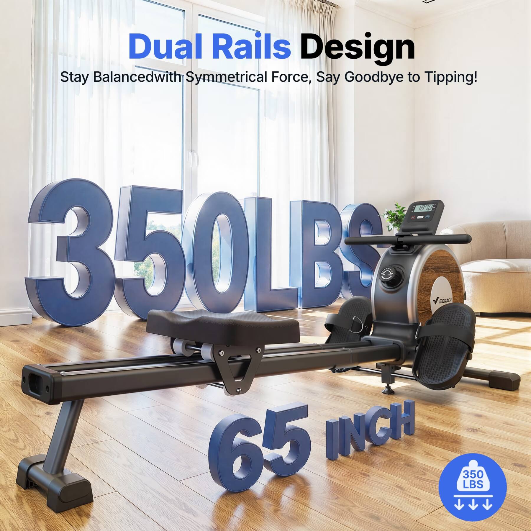 Dual Rails Design  
Stay Balanced with Symmetrical Force, Say Goodbye to Tipping!  
350 LBS  
65 INCH