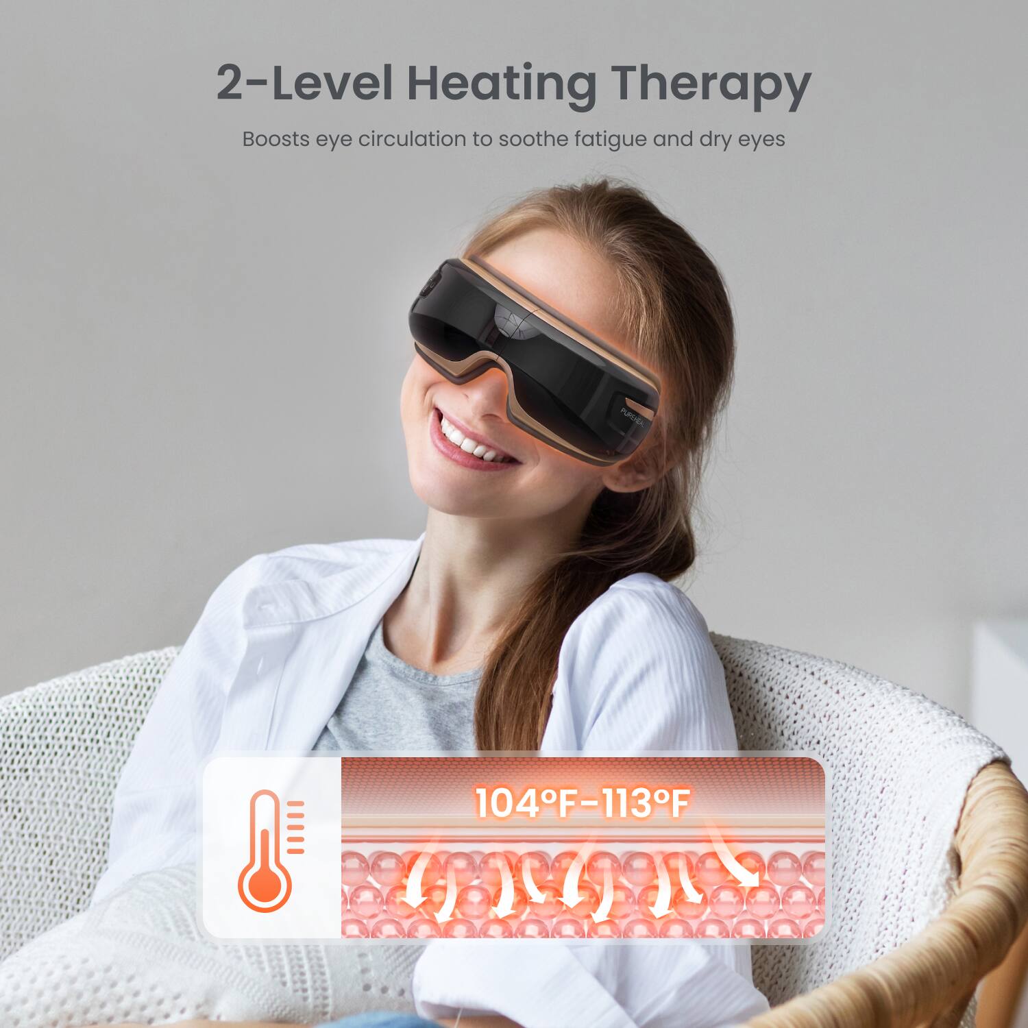 2-Level Heating Therapy  
Boosts eye circulation to soothe fatigue and dry eyes  

PUREHEAL  
104°F-113°F