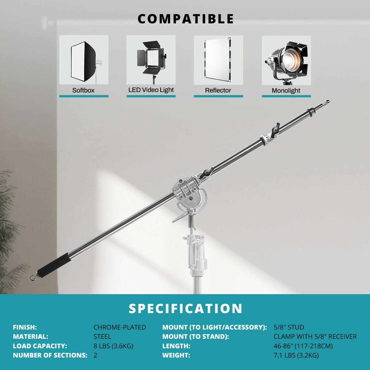COMPATIBLE Softbox LED Video Light Reflector Monolight

SPECIFICATION

FINISH: CHROME-PLATED  
MATERIAL: STEEL  
LOAD CAPACITY: 8 LBS (3.6KG)  
NUMBER OF SECTIONS: 2  
WEIGHT: 7.1 LBS (3.2KG)  

MOUNT (TO LIGHT/ACCESSORY): 5/8" STUD  
MOUNT (TO STAND): CLAMP WITH 5/8" RECEIVER  
LENGTH: 46-86" (117-218CM)