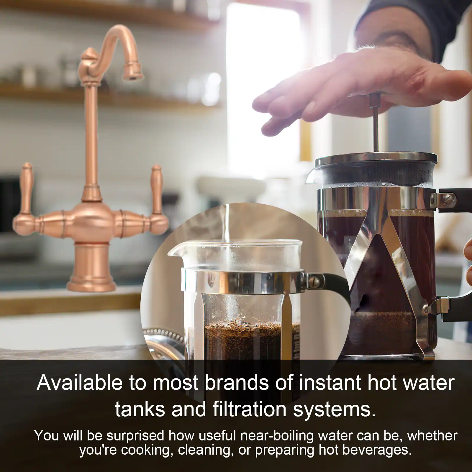 Available to most brands of instant hot water tanks and filtration systems.

You will be surprised how useful near-boiling water can be, whether you're cooking, cleaning, or preparing hot beverages.