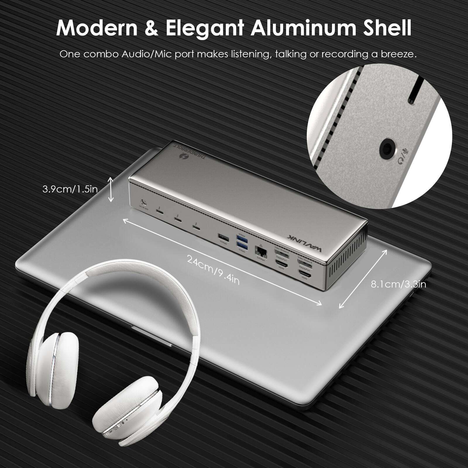 Modern & Elegant Aluminum Shell  
One combo Audio/Mic port makes listening, talking or recording a breeze.  
3.9cm/1.5in  
24cm/9.4in  
8.1cm/3.3in