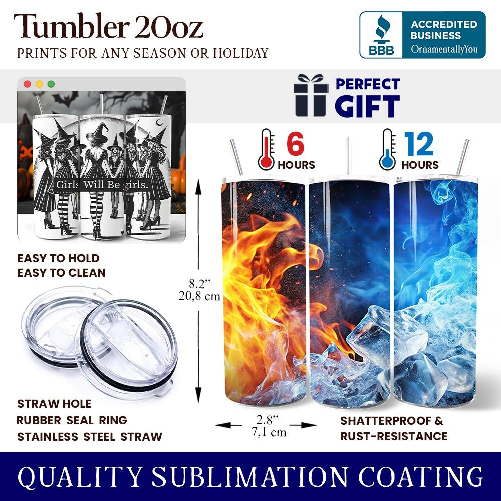 Tumbler 20oz  
PRINTS FOR ANY SEASON OR HOLIDAY  
ACCREDITED BUSINESS BBB OrnamentallyYou  
PERFECT GIFT  

Girls Will Be girls.  

EASY TO HOLD  
EASY TO CLEAN  

6 HOURS  
12 HOURS  

8.2" (20.8 cm)  
2.8" (7.1 cm)  

STRAW HOLE  
RUBBER SEAL RING  
STAINLESS STEEL STRAW  

SHATTERPROOF & RUST-RESISTANCE  
QUALITY SUBLIMATION COATING