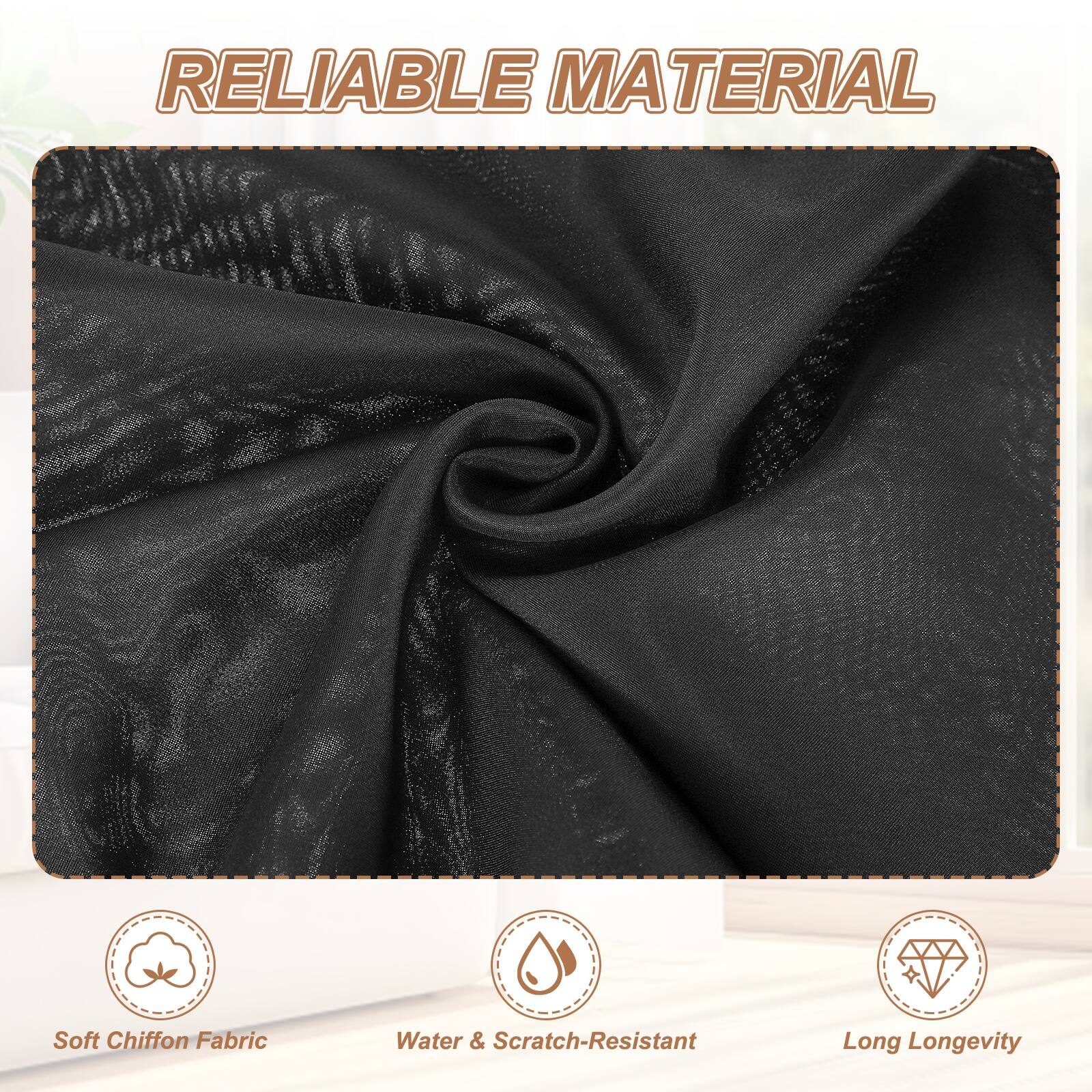 RELIABLE MATERIAL

- Soft Chiffon Fabric
- Water & Scratch-Resistant
- Long Longevity