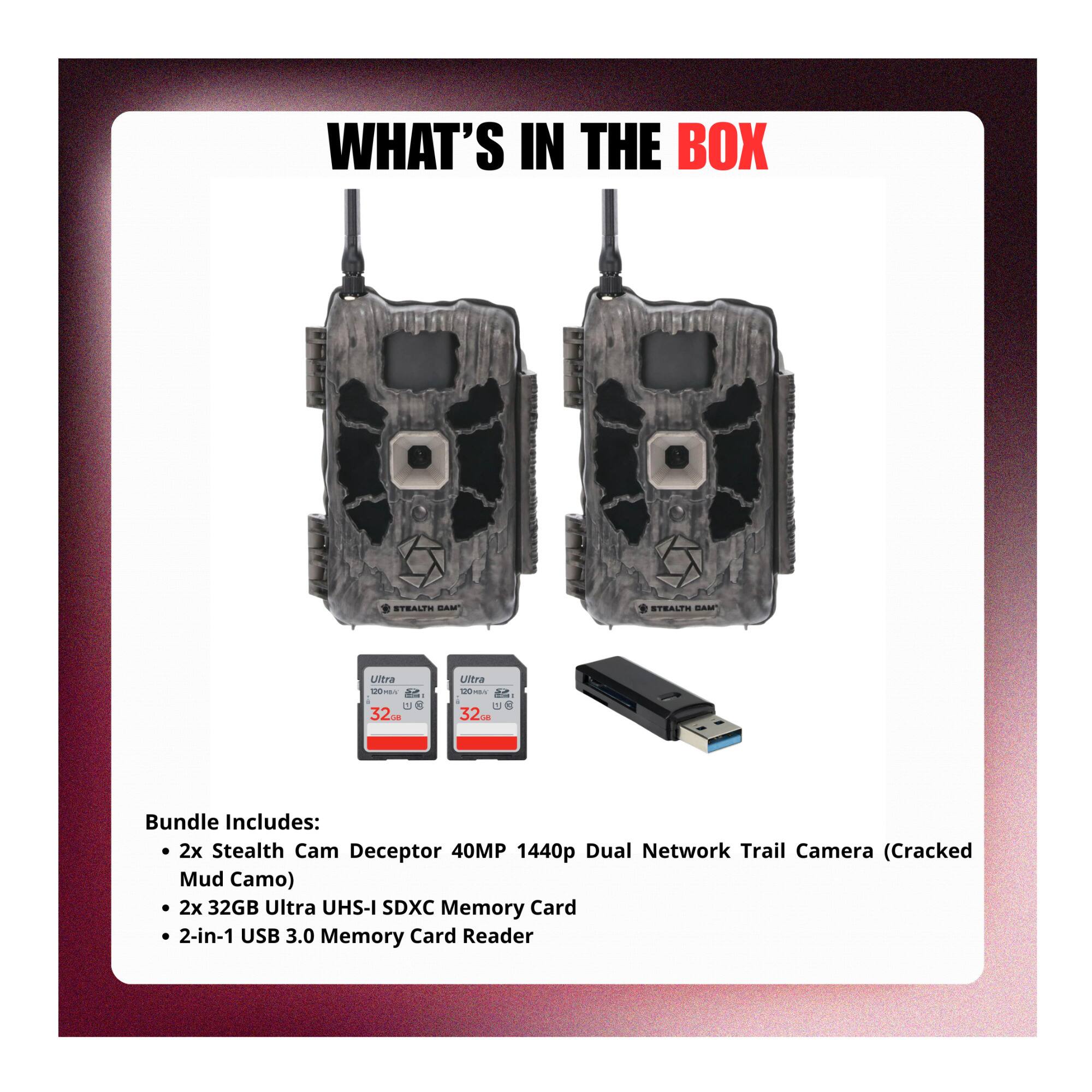 WHAT'S IN THE BOX

STRALPH BAM

STRALPH BAM

Utra 32

Utra 10- 32

Bundle Includes:
- 2x Stealth Cam Deceptor 40MP 1440p Dual Network Trail Camera (Cracked Mud Camo)
- 2x 32GB Ultra UHS-I SDXC Memory Card
- 2-in-1 USB 3.0 Memory Card Reader
