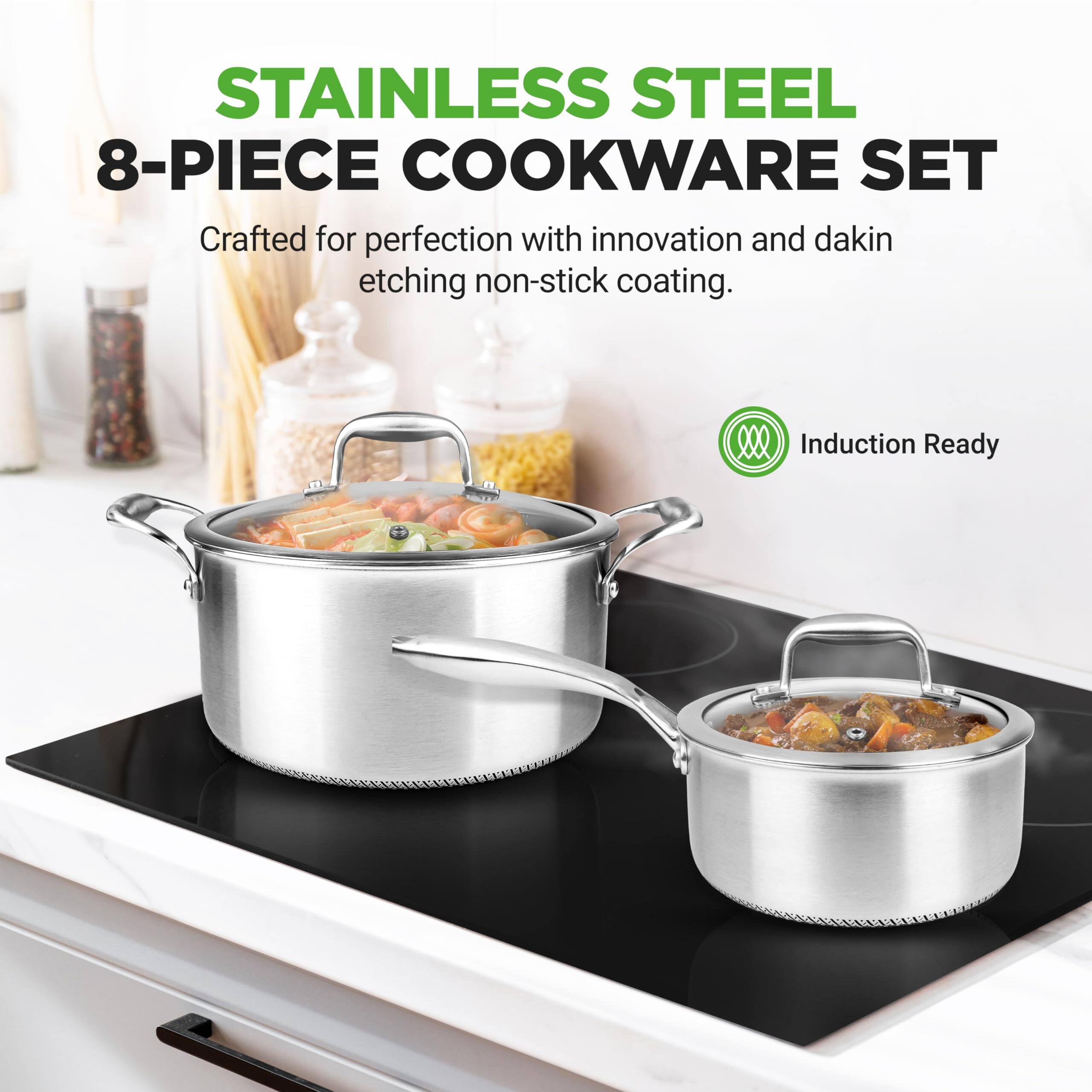 STAINLESS STEEL 8-PIECE COOKWARE SET  
Crafted for perfection with innovation and dakin etching non-stick coating.  
2 Induction Ready