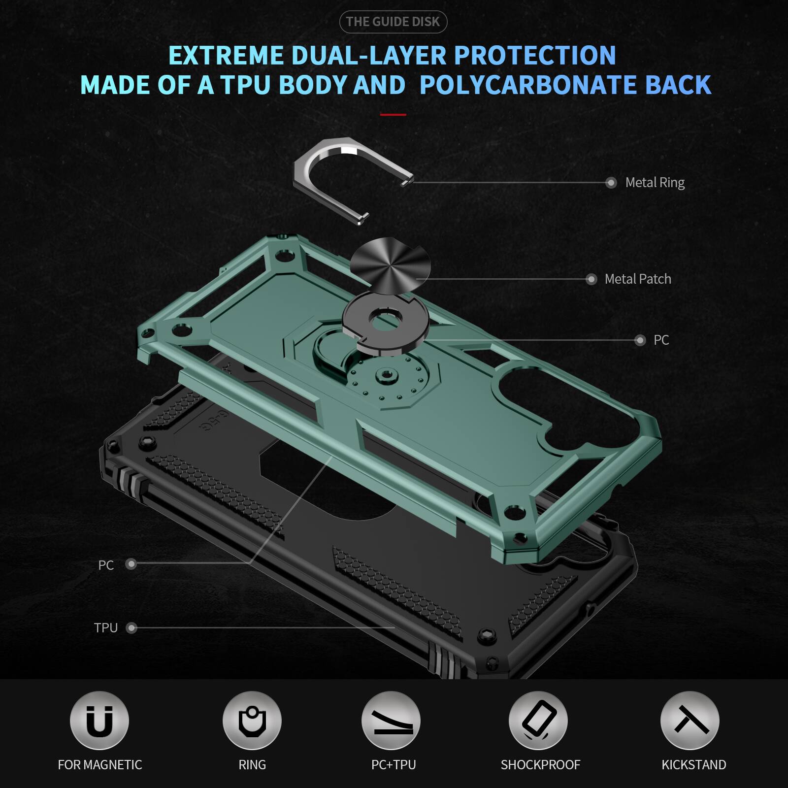 THE GUIDE DISK

EXTREME DUAL-LAYER PROTECTION MADE OF A TPU BODY AND POLYCARBONATE BACK

Metal Ring
Metal Patch
PC
TPU
FOR MAGNETIC
RING
PC+TPU
SHOCKPROOF
KICKSTAND