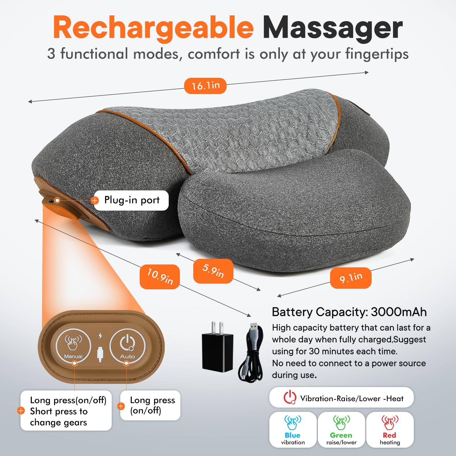 Rechargeable Massager  
3 functional modes, comfort is only at your fingertips  

- 16.1in  
- Plug-in port  
- 10.9in  
- 5.9in  
- 9.1in  

Battery Capacity: 3000mAh  
High capacity battery that can last for a whole day when fully charged. Suggest using for 30 minutes each time. No need to connect to a power source during use.  

- Long press (on/off)  
- Long press + Short press to (on/off) change gears  
- Vibration-Raise/Lower - Heat  
- Blue vibration  
- Green raise/lower  
- Red heating  

Manual Auto